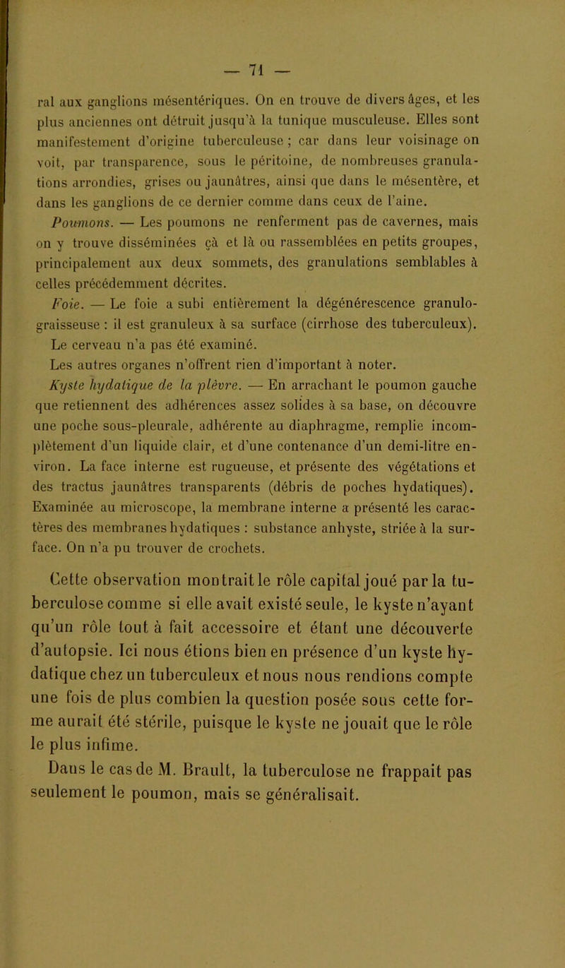 ral aux ganglions mésentériques. On en trouve de divers âges, et les plus anciennes ont détruit jusqu’à la tunique musculeuse. Elles sont manifestement d’origine tuberculeuse ; car dans leur voisinage on voit, par transparence, sous le péritoine, de nombreuses granula- tions arrondies, grises ou jaunâtres, ainsi que dans le mésentère, et dans les ganglions de ce dernier comme dans ceux de l’aine. Poitmons. — Les poumons ne renferment pas de cavernes, mais on y trouve disséminées çà et là ou rassemblées en petits groupes, principalement aux deux sommets, des granulations semblables à celles précédemment décrites. Foie. — Le foie a subi entièrement la dégénérescence granulo- graisseuse : il est granuleux à sa surface (cirrhose des tuberculeux). Le cerveau n’a pas été examiné. Les autres organes n’offrent rien d’important à noter. Kxjsle hydatique de la plèvre. — En arrachant le poumon gauche que retiennent des adhérences assez solides à sa base, on découvre une pocbe sous-pleurale, adhérente au diaphragme, remplie incom- plètement d’un liquide clair, et d’une contenance d’un demi-litre en- viron. La face interne est rugueuse, et présente des végétations et des tractus jaunâtres transparents (débris de poches hydatiques). E.xaminée au microscope, la membrane interne a présenté les carac- tères des membranes hydatiques : substance anhyste, striée à la sur- face. On n’a pu trouver de crochets. Cette observation mon trait le rôle capital joué parla tu- berculose comme si elle avait existé seule, le kyste n’ayant qu’un rôle tout à fait accessoire et étant une découverte d’autopsie. Ici nous étions bien en présence d’un kyste hy- datique chez un tuberculeux et nous nous rendions compte une fois de plus combien la question posée sous cette for- me aurait été stérile, puisque le kyste ne jouait que le rôle le plus intime. Dans le cas de M. Brault, la tuberculose ne frappait pas seulement le poumon, mais se généralisait.