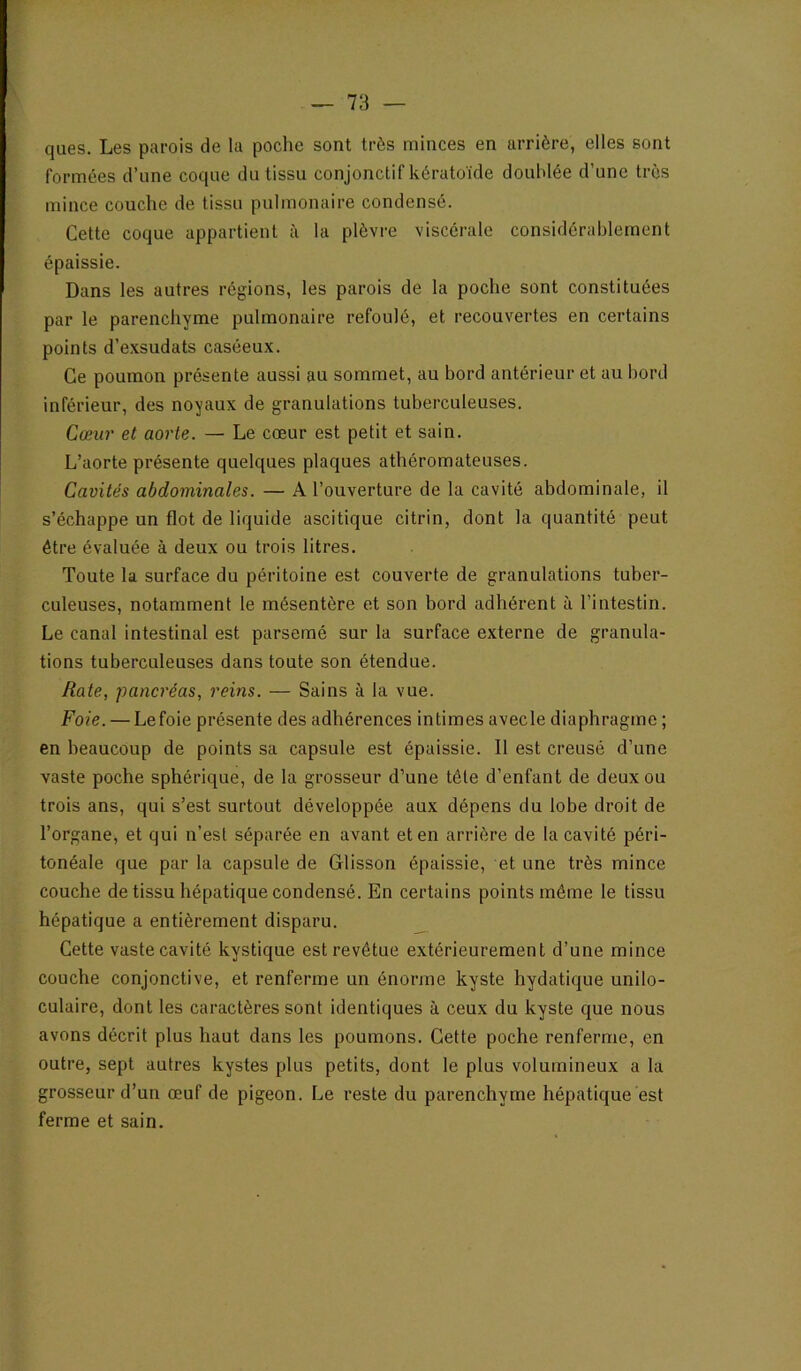 ques. Les parois de la poche sont très minces en arrière, elles sont formées d’une coque du tissu conjonctif kératoïde douhlée d’une très mince couche de tissu pulmonaire condensé. Cette coque appartient à la plèvre viscérale considérablement épaissie. Dans les autres régions, les parois de la poche sont constituées par le parenchyme pulmonaire refoulé, et recouvertes en certains points d’e.Ksudats caséeux. Ce poumon présente aussi au sommet, au bord antérieur et au bord inférieur, des noyaux de granulations tuberculeuses. Cœur et aorte. — Le cœur est petit et sain. L’aorte présente quelques plaques athéromateuses. Cavités abdominales. — A l’ouverture de la cavité abdominale, il s’échappe un flot de liquide ascitique citrin, dont la quantité peut être évaluée à deux ou trois litres. Toute la surface du péritoine est couverte de granulations tuber- culeuses, notamment le mésentère et son bord adhérent à l’intestin. Le canal intestinal est parsemé sur la surface externe de granula- tions tuberculeuses dans toute son étendue. Rate, pancréas, reins. — Sains à la vue. Foie. — Le foie présente des adhérences intimes avecle diaphragme ; en beaucoup de points sa capsule est épaissie. Il est creusé d’une vaste poche sphérique, de la grosseur d’une tête d’enfant de deux ou trois ans, qui s’est surtout développée aux dépens du lobe droit de l’organe, et qui n’est séparée en avant et en arrière de la cavité péri- tonéale que par la capsule de Glisson épaissie, et une très mince couche de tissu hépatique condensé. En certains points môme le tissu hépatique a entièrement disparu. _ Cette vaste cavité kystique est revêtue extérieurement d’une mince couche conjonctive, et renferme un énorme kyste hydatique unilo- culaire, dont les caractères sont identiques à ceux du kyste que nous avons décrit plus haut dans les poumons. Cette poche renferme, en outre, sept autres kystes plus petits, dont le plus volumineux a la grosseur d’un œuf de pigeon. Le reste du parenchyme hépatique est ferme et sain.