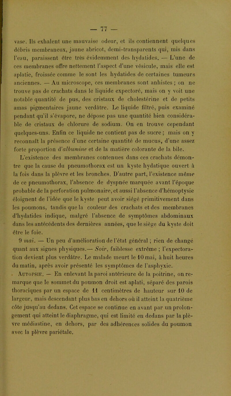 vase. Ils exhalent une mauvaise odeur, et ils contiennent quelques débris membraneux, jaune abricot, demi-transparents qui, mis dans l’eau, paraissent être très évidemment des hydatides. — L’une de ces membranes offre nettement l’aspect d’une vésicule, mais elle est aplatie, froissée comme le sont les hydatides de certaines tumeurs anciennes. — Au microscope, ces membranes sont anhistes ; on ne trouve pas de crachats dans le liquide expectoré, mais on y voit une notable quantité de pus, des cristaux de cholestérine et de petits amas pigmentaires jaune verdâtre. Le liquide filtré, puis examiné pendant qu’il s’évapore, ne dépose pas une quantité bien considéra- ble de cristaux de chlorure de sodium. On en trouve cependant quelques-uns. Enfin ce liquide ne contient pas de sucre ; mais on y reconnaît la présence d’une certaine quantité de mucus, d’une assez forte proportion cValbumine et de la matière colorante de la bile. L’existence des membranes contenues dans ces crachats démon- tre que la cause du pneumothorax est un kyste hydatique ouvert h la fois dans la plèvre et les bronches. D’autre part, l’existence même de ce pneumothorax, l’absence de dyspnée marquée avant l’époque probable de la perforation pulmonaire, et aussi l’absence d’hémoptysie éloignent de l’idée que le kyste peut avoir siégé primitivement dans les poumons, tandis que la couleur des crachats et des membranes d’hydatides indique, malgré l’absence de symptômes abdominaux dans les antécédents des dernières années, que le siège du kyste doit être le foie. 9 mai. — Un peu d’amélioration de l’état général ; rien de changé quant aux signes physiques.— Soir., faiblesse extrême ; l’expectora- tion devient plus verdâtre. Le malade meurt le 10 mai, à huit heures du matin, après avoir présenté les symptômes de l’asphyxie. Autopsie. — En enlevant la paroi antérieure de la poitrine, on re- marque que le sommet du poumon droit est aplati, séparé des parois thoraciques par un espace de 11 centimètres de hauteur sur 10 de largeur, mais descendant plus bas en dehors où il atteint la quatrième côte jusqu’au dedans. Cet espace se continue en avant par un prolon- gement qui atteint le diaphragme, qui est limité en dedans par la plè- vre médiastine, en dehors, par des adhérences solides du poumon avec la plèvre pariétale.