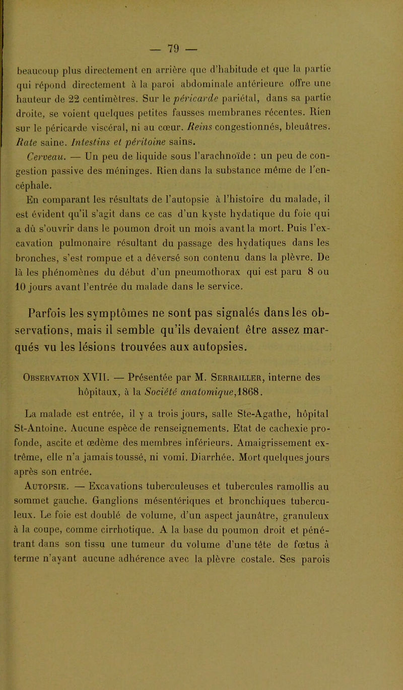 beaucoup plus directement en arrière que d’habitude et que la partie qui répond directement à la paroi abdominale antérieure offre une hauteur de 22 centimètres. Sur le péricarde pariétal, dans sa partie droite, se voient quelques petites fausses membranes récentes. Rien sur le péricarde viscéral, ni au cœur. Reins congestionnés, bleuâtres. Rate saine. Intestins et péritoine sains. Cerveau. — Un peu de liquide sous l’arachnoïde : un peu de con- gestion passive des méninges. Rien dans la substance môme de l’en- céphale. En comparant les résultats de l’autopsie à l’histoire du malade, il est évident qu’il s’agit dans ce cas d’un kyste hydatique du foie qui a dû s’ouvrir dans le poumon droit un mois avant la mort. Puis l’ex- cavation pulmonaire résultant du passage des hydatiques dans les bronches, s’est rompue et a déversé son contenu dans la plèvre. De là les phénomènes du début d’un pneumothorax qui est paru 8 ou 10 jours avant l’entrée du malade dans le service. Parfois les symptômes ne sont pas signalés dans les ob- servations, mais il semble qu’ils devaient être assez mar- qués vu les lésions trouvées aux autopsies. Observation XVII. — Présentée par M. Serrailler, interne des hôpitaux, à la Société anatomique,l868. La malade est entrée, il y a trois jours, salle Ste-Agathe, hôpital St-Antoine. Aucune espèce de renseignements. Etat de cachexie pro- fonde, ascite et œdème des membres inférieurs. Amaigrissement ex- trême, elle n’a jamais toussé, ni vomi. Diarrhée. Mort quelques jours après son entrée. Autopsie. — Excavations tuberculeuses et tubercules ramollis au sommet gauche. Ganglions mésentériques et bronchiques tubercu- leux. Le foie est doublé de volume, d’un aspect jaunâtre, granuleux à la coupe, comme cirrhotique. A la base du poumon droit et péné- trant dans son tissu une tumeur du volume d’une tête de fœtus à terme n’ayant aucune adhérence avec la plèvre costale. Ses parois