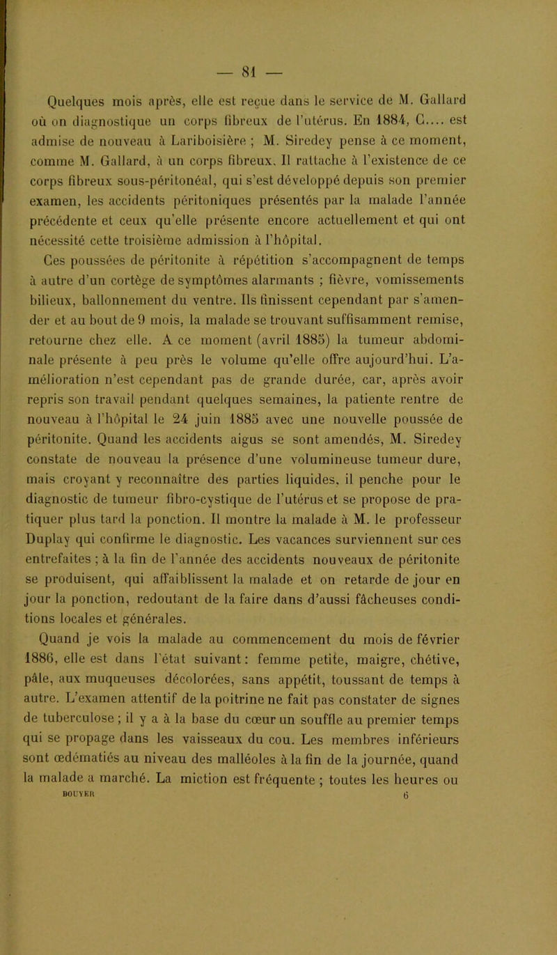 Quelques mois après, elle est reçue dans le service de M. Gallard où on diaJ^nostique un corps fibreux de l’uLérus. En 1884, G.... est admise de nouveau à Lariboisière ; M. Siredey pense à ce moment, comme M. Gallard, ù un corps fibreux. Il rattache à l’existence de ce corps fibreux sous-péritonéal, qui s’est développé depuis son premier examen, les accidents péritoniques présentés par la malade l’année précédente et ceux qu’elle présente encore actuellement et qui ont nécessité cette troisième admission à l’hôpital. Ces poussées de péritonite <\ répétition s’accompagnent de temps à autre d’un cortège de symptômes alarmants ; fièvre, vomissements bilieux, ballonnement du ventre. Ils finissent cependant par s’amen- der et au bout de 9 mois, la malade se trouvant suffisamment remise, retourne chez elle. A ce moment (avril 1885) la tumeur abdomi- nale présente à peu près le volume qu’elle offre aujourd’hui. L’a- mélioration n’est cependant pas de grande durée, car, après avoir repris son travail pendant quelques semaines, la patiente rentre de nouveau à l’hôpital le 24 juin 1885 avec une nouvelle poussée de péritonite. Quand les accidents aigus se sont amendés, M. Siredey constate de nouveau 1a présence d’une volumineuse tumeur dure, mais croyant y reconnaître des parties liquides, il penche pour le diagnostic de tumeur fibro-cystique de l’utérus et se propose de pra- tiquer plus tard la ponction. Il montre la malade à M. le professeur Duplay qui confirme le diagnostic. Les vacances surviennent sur ces entrefaites ; à la fin de l’année des accidents nouveaux de péritonite se produisent, qui affaiblissent la malade et on retarde de jour en jour la ponction, redoutant de la faire dans d’aussi fâcheuses condi- tions locales et générales. Quand je vois la malade au commencement du mois de février 1886, elle est dans l'état suivant : femme petite, maigre, chétive, pâle, aux muqueuses décolorées, sans appétit, toussant de temps à autre. L’examen attentif de la poitrine ne fait pas constater de signes de tuberculose ; il y a à la base du cœur un souffle au premier temps qui se propage dans les vaisseaux du cou. Les membres inférieurs sont œdématiés au niveau des malléoles à la fin de la journée, quand la malade a marché. La miction est fréquente ; toutes les heures ou BOl'VK» (3