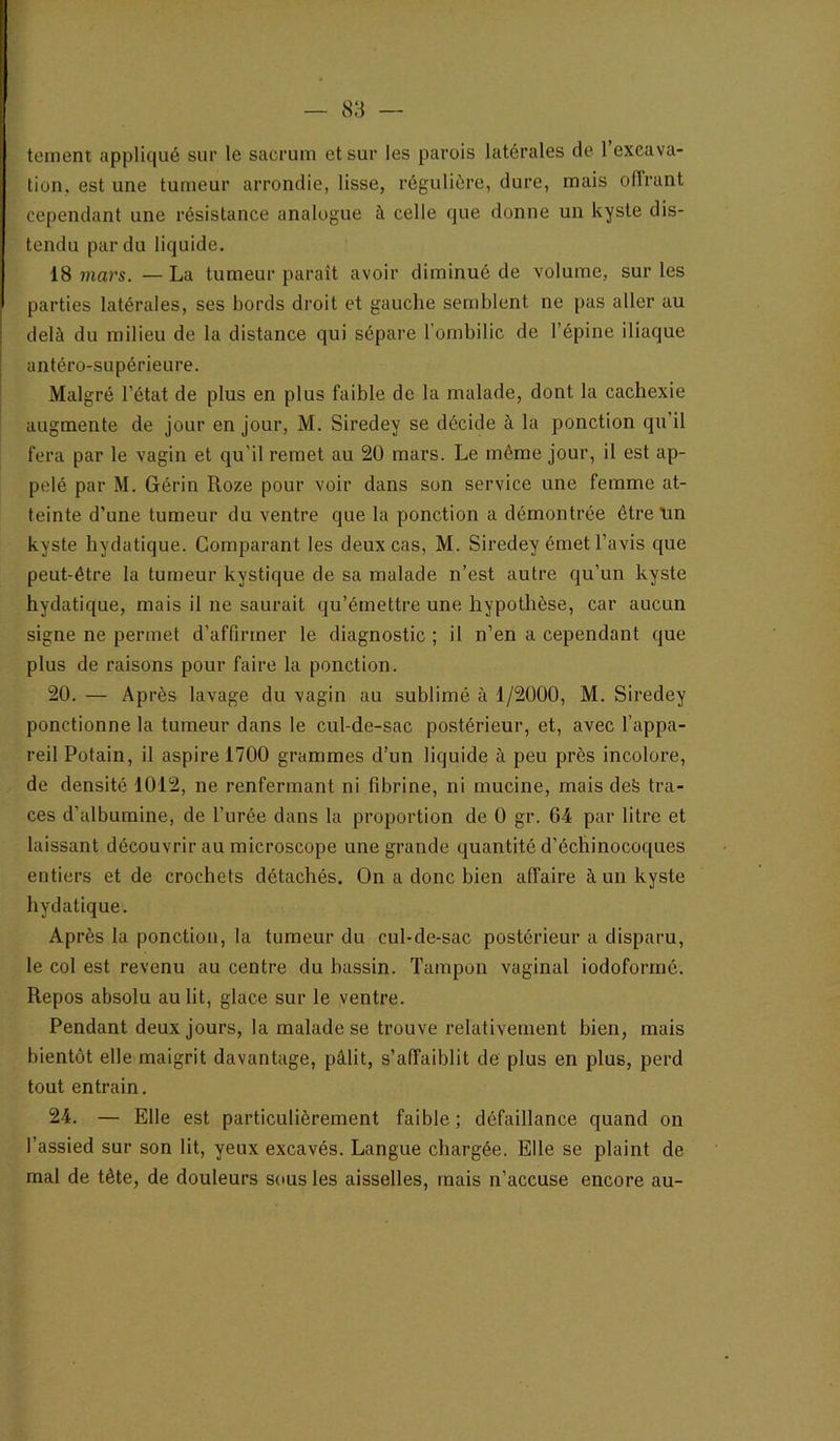 teinent appliqué sur le sacrum et sur les parois latérales de l’excava- tion, est une tumeur arrondie, lisse, régulière, dure, mais offrant cependant une résistance analogue à celle que donne un kyste dis- tendu par du liquide. 18 mars. — La tumeur paraît avoir diminué de volume, sur les parties latérales, ses bords droit et gauche semblent ne pas aller au delà du milieu de la distance qui sépare l’ombilic de l’épine iliaque antéro-supérieure. Malgré l’état de plus en plus faible de la malade, dont la cachexie augmente de jour en Jour, M. Siredey se décide à la ponction qu’il fera par le vagin et qu’il remet au 20 mars. Le même jour, il est ap- pelé par M. Gérin Roze pour voir dans son service une femme at- teinte d’une tumeur du ventre que la ponction a démontrée être tin kyste hydatique. Comparant les deux cas, M. Siredey émet l’avis que peut-être la tumeur kystique de sa malade n’est autre qu’un kyste hydatique, mais il ne saurait qu’émettre une hypothèse, car aucun signe ne permet d’affirmer le diagnostic ; il n’en a cependant que plus de raisons pour faire la ponction. 20. — Après lavage du vagin au sublimé à 1/2000, M. Siredey ponctionne la tumeur dans le cul-de-sac postérieur, et, avec l’appa- reil Potain, il aspire 1700 grammes d’un liquide à peu près incolore, de densité 1012, ne renfermant ni fibrine, ni mucine, mais deë tra- ces d’albumine, de l’urée dans la proportion de 0 gr. 64 par litre et laissant découvrir au microscope une grande quantité d’échinocoques entiers et de crochets détachés. On a donc bien affaire à un kyste hydatique. Après la ponction, la tumeur du cul-de-sac postérieur a disparu, le col est revenu au centre du bassin. Tampon vaginal iodoformé. Repos absolu au lit, glace sur le ventre. Pendant deux jours, la malade se trouve relativement bien, mais bientôt elle maigrit davantage, pâlit, s’affaiblit de plus en plus, perd tout entrain. 24. — Elle est particulièrement faible ; défaillance quand on l’assied sur son lit, yeux excavés. Langue chargée. Elle se plaint de mal de tête, de douleurs sous les aisselles, mais n’accuse encore au-