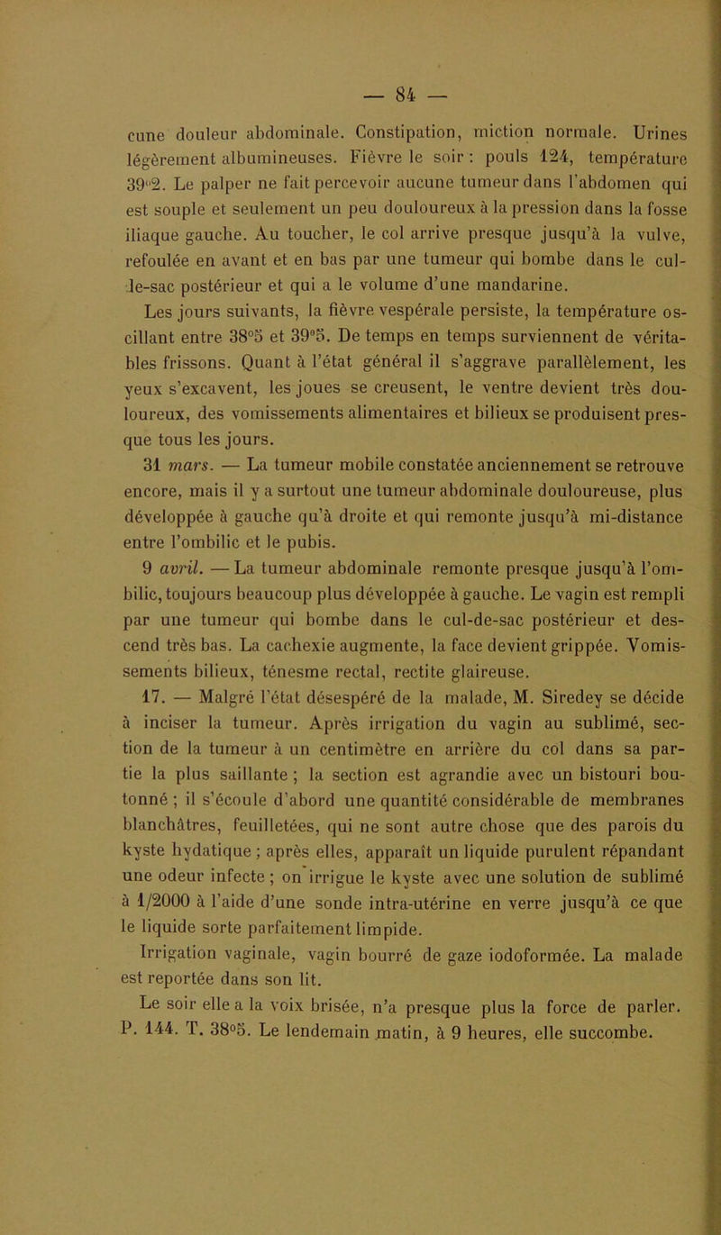 cune douleur abdominale. Constipation, miction normale. Urines légèrement albumineuses. Fièvre le soir ; pouls 124, température 39'2. Le palper ne fait percevoir aucune tumeur dans l’abdomen qui est souple et seulement un peu douloureux à la pression dans la fosse iliaque gauche. Au toucher, le col arrive presque jusqu’à la vulve, refoulée en avant et en bas par une tumeur qui bombe dans le cul- le-sac postérieur et qui a le volume d’une mandarine. Les jours suivants, la fièvre vespérale persiste, la température os- cillant entre 38“S et 395. De temps en temps surviennent de vérita- bles frissons. Quant à l’état général il s’aggrave parallèlement, les yeux s’excavent, les joues se creusent, le ventre devient très dou- loureux, des vomissements alimentaires et bilieux se produisent pres- que tous les jours. 31 mars. — La tumeur mobile constatée anciennement se retrouve encore, mais il y a surtout une tumeur abdominale douloureuse, plus développée à gauche qu’à droite et qui remonte jusqu’à mi-distance entre l’ombilic et le pubis. 9 avril. —La tumeur abdominale remonte presque jusqu’à l’om- bilic, toujours beaucoup plus développée à gauche. Le vagin est rempli par une tumeur qui bombe dans le cul-de-sac postérieur et des- cend très bas. La cachexie augmente, la face devient grippée. Vomis- sements bilieux, ténesme rectal, rectite glaireuse. 17. — Malgré l’état désespéré de la malade, M. Siredey se décide à inciser la tumeur. Après irrigation du vagin au sublimé, sec- tion de la tumeur à un centimètre en arrière du col dans sa par- tie la plus saillante ; la section est agrandie avec un bistouri bou- tonné ; il s’écoule d’abord une quantité considérable de membranes blanchâtres, feuilletées, qui ne sont autre chose que des parois du kyste hydatique ; après elles, apparaît un liquide purulent répandant une odeur infecte ; on irrigue le kyste avec une solution de sublimé à 1/2000 à l’aide d’une sonde intra-utérine en verre jusqu’à ce que le liquide sorte parfaitement limpide. Irrigation vaginale, vagin bourré de gaze iodoformée. La malade est reportée dans son lit. Le soir elle a la voix brisée, n’a presque plus la force de parler. P. 144. T. 38<>o. Le lendemain matin, à 9 heures, elle succombe.