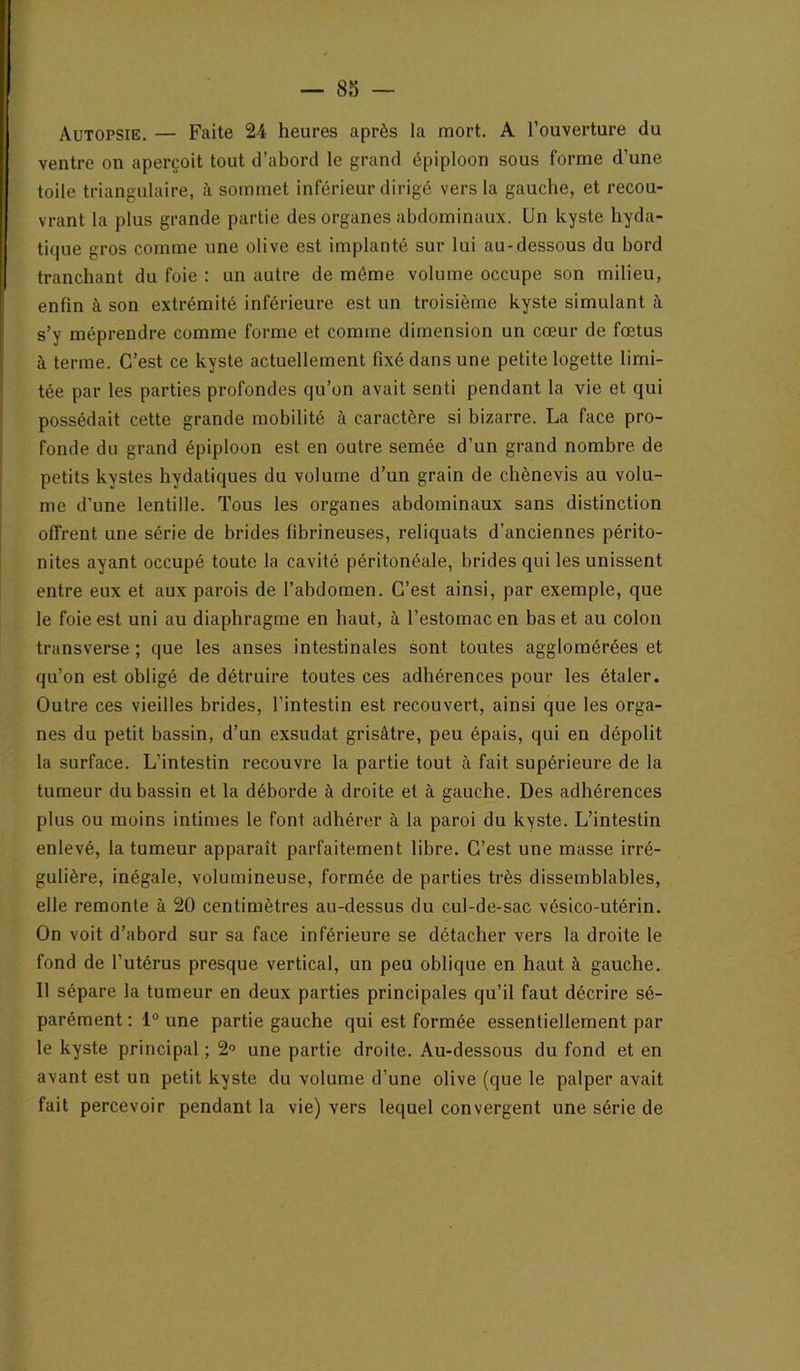 Autopsie. — Faite 24 heures après la mort. A l’ouverture du ventre on aperçoit tout d’abord le grand épiploon sous forme d’une toile triangulaire, à sommet inférieur dirigé vers la gauche, et recou- vrant la plus grande partie des organes abdominaux. Un kyste hyda- tique gros comme une olive est implanté sur lui au-dessous du bord tranchant du foie : un autre de môme volume occupe son milieu, enfin à son extrémité inférieure est un troisième kyste simulant à s’y méprendre comme forme et comme dimension un cœur de fœtus à terme. C’est ce kyste actuellement fixé dans une petite logette limi- tée par les parties profondes qu’on avait senti pendant la vie et qui possédait cette grande mobilité à caractère si bizarre. La face pro- fonde du grand épiploon est en outre semée d’un grand nombre de petits kystes hydatiques du volume d’un grain de chènevis au volu- me d’une lentille. Tous les organes abdominaux sans distinction offrent une série de brides fibrineuses, reliquats d’anciennes périto- nites ayant occupé toute la cavité péritonéale, brides qui les unissent entre eux et aux parois de l’abdomen. C’est ainsi, par exemple, que le foie est uni au diaphragme en haut, à l’estomac en bas et au colon transverse ; que les anses intestinales sont toutes agglomérées et qu’on est obligé de détruire toutes ces adhérences pour les étaler. Outre ces vieilles brides, l’intestin est recouvert, ainsi que les orga- nes du petit bassin, d’un exsudât grisâtre, peu épais, qui en dépolit la surface. L’intestin recouvre la partie tout à fait supérieure de la tumeur du bassin et la déborde à droite et à gauche. Des adhérences plus ou moins intimes le font adhérer à la paroi du kyste. L’intestin enlevé, la tumeur apparaît parfaitement libre. C’est une masse irré- gulière, inégale, volumineuse, formée de parties très dissemblables, elle remonte à 20 centimètres au-dessus du cul-de-sac vésico-utérin. On voit d’abord sur sa face inférieure se détacher vers la droite le fond de l’utérus presque vertical, un peu oblique en haut à gauche. Il sépare la tumeur en deux parties principales qu’il faut décrire sé- parément ; 1° une partie gauche qui est formée essentiellement par le kyste principal ; 2'> une partie droite. Au-dessous du fond et en avant est un petit kyste du volume d’une olive (que le palper avait fait percevoir pendant la vie) vers lequel convergent une série de