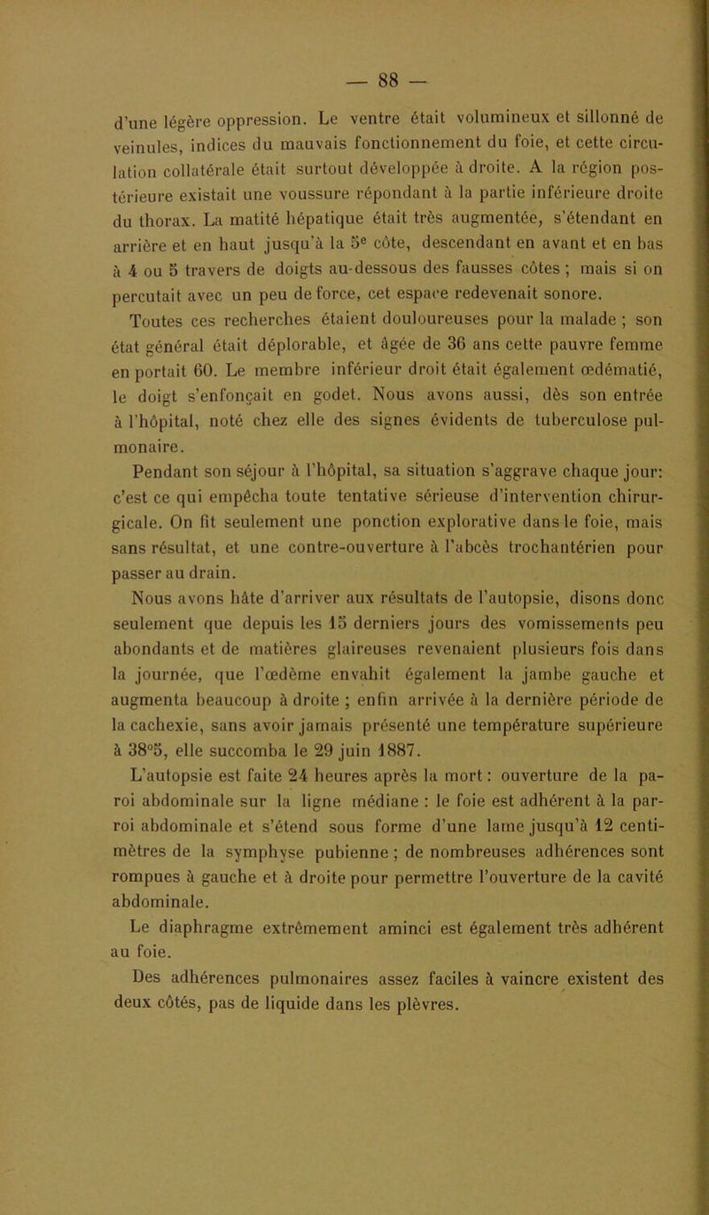 d’une légère oppression. Le ventre était volumineux et sillonné de veinules, indices du mauvais fonctionnement du foie, et cette circu- lation collatérale était surtout développée à droite. A la région pos- térieure existait une voussure répondant à la partie inférieure droite du thorax. La matité hépatique était très augmentée, s’étendant en arrière et en haut jusqu’à la 5® côte, descendant en avant et en has à 4 ou 5 travers de doigts au-dessous des fausses côtes ; mais si on percutait avec un peu de force, cet espace redevenait sonore. Toutes ces recherches étaient douloureuses pour la malade ; son état général était déplorable, et âgée de 36 ans cette pauvre femme en portait 60. Le membre inférieur droit était également œdématié, le doigt s’enfoncait en godet. Nous avons aussi, dès son entrée à l’hôpital, noté chez elle des signes évidents de tuberculose pul- monaire. Pendant son séjour à l’hôpital, sa situation s’aggrave chaque jour: c’est ce qui empêcha toute tentative sérieuse d’intervention chirur- gicale. On fit seulement une ponction explorative dans le foie, mais sans résultat, et une contre-ouverture à l’abcès trochantérien pour passer au drain. Nous avons hâte d’arriver aux résultats de l’autopsie, disons donc seulement que depuis les 13 derniers jours des vomissements peu abondants et de matières glaireuses revenaient plusieurs fois dans la journée, que l’œdème envahit également la jambe gauche et augmenta beaucoup à droite ; enfin arrivée à la dernière période de la cachexie, sans avoir jamais présenté une température supérieure à 38“5, elle succomba le 29 juin 1887. L’autopsie est faite 24 heures après la mort : ouverture de la pa- roi abdominale sur la ligne médiane : le foie est adhérent à la par- roi abdominale et s’étend sous forme d’une lame jusqu’à 12 centi- mètres de la symphyse pubienne ; de nombreuses adhérences sont rompues à gauche et à droite pour permettre l’ouverture de la cavité abdominale. Le diaphragme extrêmement aminci est également très adhérent au foie. Des adhérences pulmonaires assez faciles à vaincre existent des deux côtés, pas de liquide dans les plèvres.