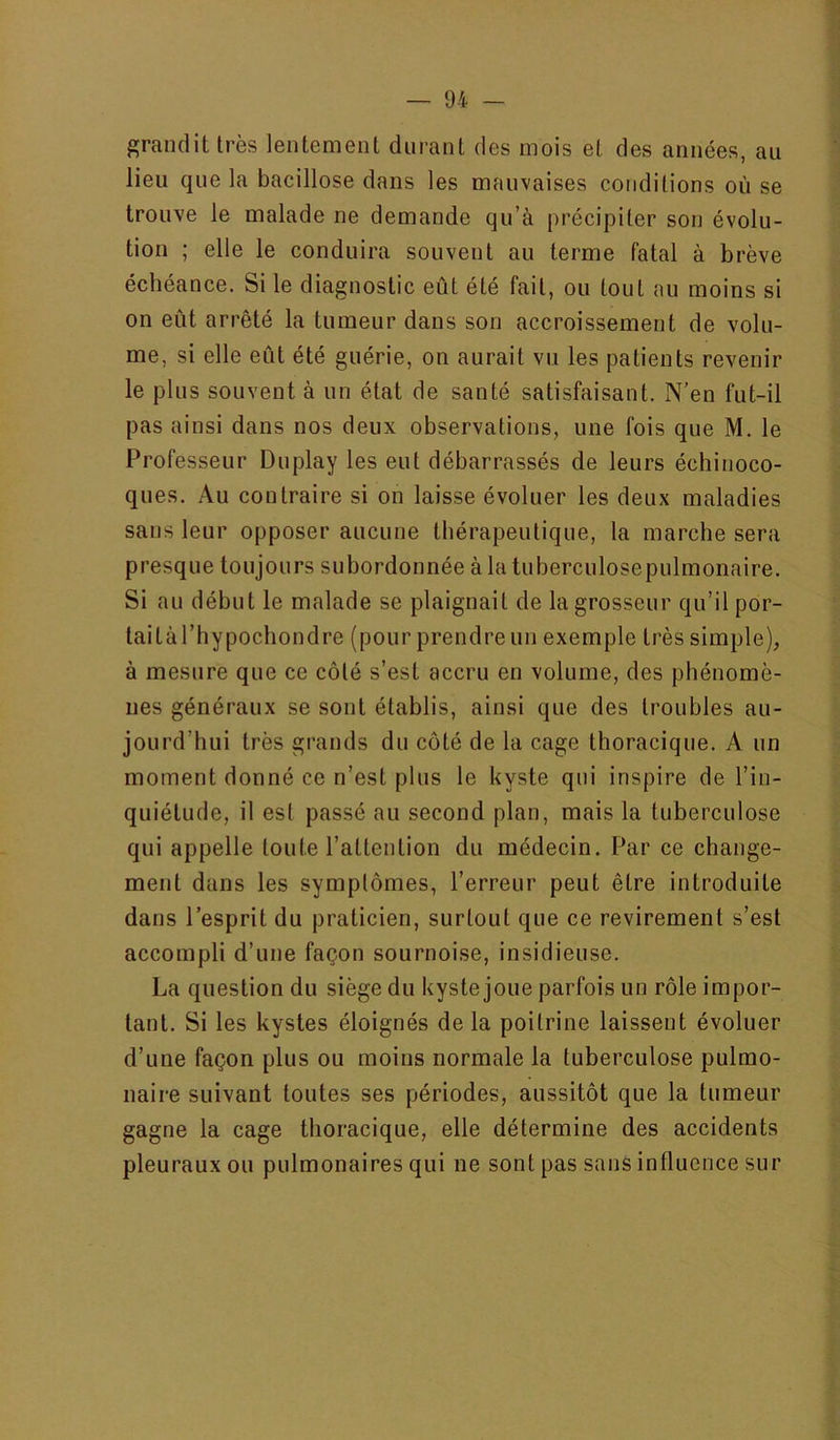 grandit très lentement durant des mois et des années, au lieu que la bacillose dans les mauvaises conditions où se trouve le malade ne demande qu’à précipiter son évolu- tion ; elle le conduira souvent au terme fatal à brève échéance. Si le diagnostic eût été fait, ou tout au moins si on eût arrêté la tumeur dans son accroissement de volu- me, si elle eût été guérie, on aurait vu les patients revenir le plus souvent à un état de santé satisfaisant. N’en fut-il pas ainsi dans nos deux observations, une fois que M. le Professeur Duplay les eut débarrassés de leurs échinoco- ques. Au contraire si on laisse évoluer les deux maladies sans leur opposer aucune thérapeutique, la marche sera presque toujours subordonnée à la tuberculosepulmonaire. Si au début le malade se plaignait de la grosseur qu’il por- taitaThypochondre (pour prendre un exemple très simple), à mesure que ce côté s’est accru en volume, des phénomè- nes généraux se sont établis, ainsi que des troubles au- jourd’hui très grands du côté de la cage thoracique. A un moment donné ce n’est plus le kyste qui inspire de l’in- quiétude, il est passé au second plan, mais la tuberculose qui appelle toute l’attention du médecin. Par ce change- ment dans les symptômes, l’erreur peut être introduite dans l’esprit du praticien, surtout que ce revirement s’est accompli d’une façon sournoise, insidieuse. La question du siège du kyste joue parfois un rôle impor- tant. Si les kystes éloignés de la poitrine laissent évoluer d’une façon plus ou moins normale la tuberculose pulmo- naire suivant toutes ses périodes, aussitôt que la tumeur gagne la cage thoracique, elle détermine des accidents pleuraux ou pulmonaires qui ne sont pas sans influence sur