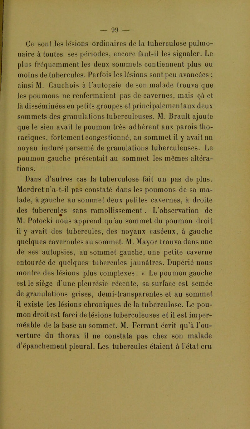 Ce sont les lésions ordinaires de la tuberculose pulmo- naire à toutes ses périodes, encore faut-il les signaler. Le plus fréquemment les deux sommets contiennent plus ou moins de tubercules. Parfois les lésions sont peu avancées ; ainsi M. Cauchois à l’autopsie de son malade trouva que les poumons ne renfermaient pas de cavernes, mais çà et Là disséminées en petits groupes et principalementaux deux sommets des granulations tuberculeuses. M. Brault ajoute que le sien avait le poumon très adhérent aux parois tho- raciques, fortement congestionné, au sommet il y avait un noyau induré parsemé de granulations tuberculeuses. Le poumon gauche présentait au sommet les mêmes altéra- tions. Dans d’autres cas la tuberculose fait un pas de plus. Mordret n’a-t-il pas constaté dans les poumons de sa ma- lade, à gauche au sommet deux petites cavernes, à droite des tubercules sans ramollissement. L’observation de % M. Potocki nous apprend qu’au sommet du poumon droit il y avait des tubercules, des noyaux caséeux, à gauche quelques cavernules au sommet. M. Mayor trouva dans une de ses autopsies, au sommet gauche, une petite caverne entourée de quelques tubercules jaunâtres. Dupérié nous montre des lésions plus complexes. « Le poumon gauche est le siège d’une pleurésie récente, sa surface est semée de granulations grises, demi-transparentes et au sommet il existe les lésions chroniques de la tuberculose. Le pou- mon droit est farci de lésions tuberculeuses et il est imper- méable de la base au sommet. M. Ferrant écrit qu’à l’ou- verture du thorax il ne constata pas chez son malade d’épanchement pleural. Les tubercules étaient à l’état cru