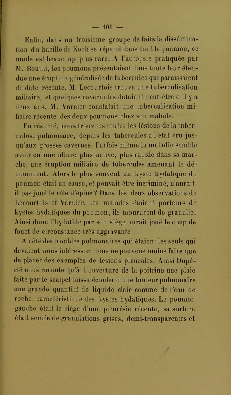 Enfin, dans un troisième groupe de faits la dissémina- tion d U bacille de Koch se répand dans tout le poumon, ce mode est beaucoup plus rare. A l’autopsie pratiquée par M. Bouilli, les poumons présentaient dans toute leur éten- due une éruption généralisée de tubercules qui paraissaient de date récente. M. Lecourtois trouva une tuberculisation miliaire, et quelques cavernules dataient peut-être d’il y a deux ans. M. Yarnier constatait une tuberculisation mi- liaire récente des deux poumons chez son malade. En résumé, nous trouvons toutes les lésions de la tuber- culose pulmonaire, depuis les tubercules à l’état cru jus- qu’aux grosses cavernes. Parfois même la maladie semble avoir eu une allure plus active, plus rapide dans sa mar- che, une éruption miliaire de tubercules amenant le dé- nouement. Alors le plus souvent un kyste hydatique du poumon était en cause, et pouvait être incriminé, n’aurait- il pas joué le rôle d’épine ? Dans les deux observations de Lecourtois et Yarnier, les malades étaient porteurs de kystes hydatiques du poumon, ils moururent de granulie. Ainsi donc l’hydatide par son siège aurait joué le coup de fouet de circonstance très aggravante. A côté des troubles pulmonaires qui étaient les seuls qui devaient nous intéresser, nous ne pouvons moins faire que de placer des exemples de lésions pleurales. Ainsi Dupé- rié nous raconte qu’à l’ouverture de la poitrine une plaie faite par le scalpel laissa écouler d’une tumeur pulmonaire une grande quantité de liquide clair comme de Peau de roche, caractéristique des kystes hydatiques. Le poumon gauche était le siège d’une pleurésie récente, sa surface était semée de granulations grises, demi-transparentes et