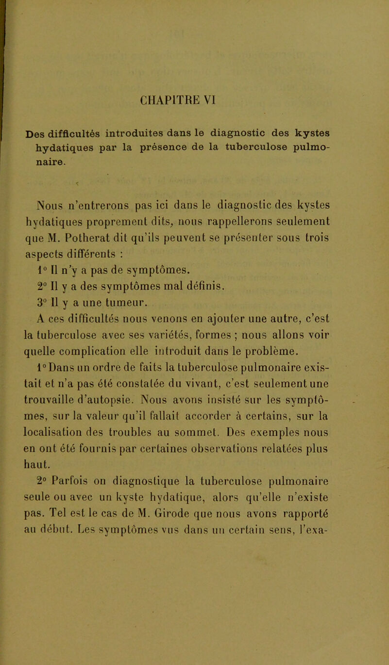 Des difficultés introduites dans le diagnostic des kystes hydatiques par la présence de la tuberculose pulmo- naire. Nous n’entrerons pas ici dans le diagnostic des kystes hydatiques proprement dits, nous rappellerons seulement que M. Potherat dit qu’ils peuvent se présenter sous trois aspects différents : 1° Il n y a pas de symptômes. 2° Il y a des symptômes mal définis. 3® 11 y a une tumeur. A ces difficultés nous venons en ajouter une autre, c’est la tuberculose avec ses variétés, formes ; nous allons voir quelle complication elle introduit dans le problème. l°Dans un ordre de faits la tuberculose pulmonaire exis- tait et n’a pas été constatée du vivant, c’est seulement une trouvaille d’autopsie. Nous avons insisté sur les symptô- mes, sur la valeur qu’il fallait accorder à certains, sur la localisation des troubles au sommet. Des exemples nous en ont été fournis par certaines observations relatées plus haut. 2° Parfois on diagnostique la tuberculose pulmonaire seule ou avec un kyste hydatique, alors qu’elle n’existe pas. Tel est le cas de M. Girode que nous avons rapporté au début. Les symptômes vus dans un certain sens, l’exa-