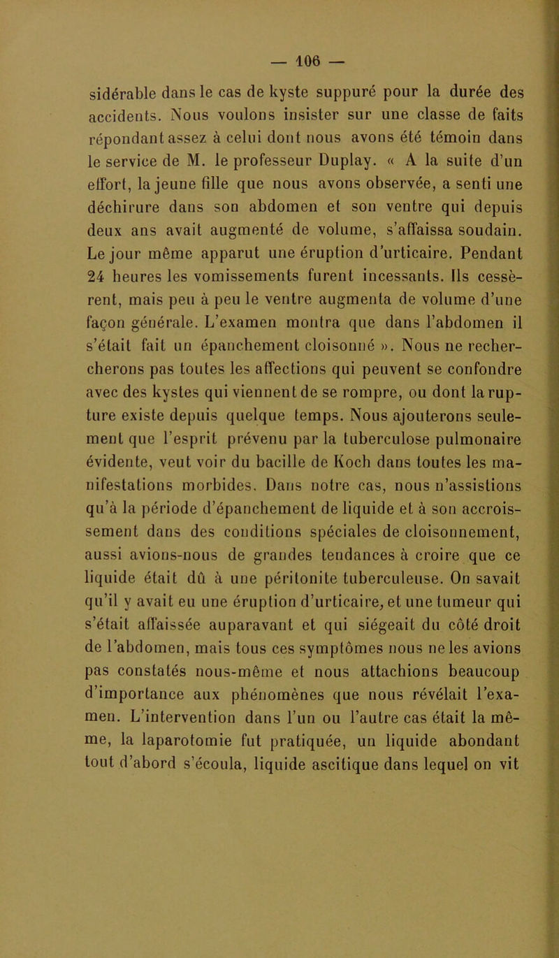 s sidérable dans le cas de kyste suppuré pour la durée des ! accidents. Nous voulons insister sur une classe de faits j ' répondant assez à celui dont nous avons été témoin dans ' le service de M. le professeur Duplay. « A la suite d’un  effort, la jeune fille que nous avons observée, a senti une i déchirure dans son abdomen et son ventre qui depuis ’ deux ans avait augmenté de volume, s’affaissa soudain. • Le jour même apparut une éruption d’urticaire. Pendant 24 heures les vomissements furent incessants. Ils cessé- j rent, mais peu à peu le ventre augmenta de volume d’une ■ façon générale. L’examen montra que dans l’abdomen il i s’était fait un épanchement cloisonné ». Nous ne recher- cherons pas toutes les affections qui peuvent se confondre ‘ avec des kystes qui viennent de se rompre, ou dont larup- - ture existe depuis quelque temps. Nous ajouterons seule- 1 ment que l’esprit prévenu par la tuberculose pulmonaire 1 évidente, veut voir du bacille de Koch dans toutes les ma- | infestations morbides. Dans notre cas, nous n’assistions | qu’à la période d’épanchement de liquide et à son accrois- B sement dans des conditions spéciales de cloisonnement, I aussi avions-nous de grandes tendances à croire que ce B liquide était dû à une péritonite tuberculeuse. On savait 1 qu’il y avait eu une éruption d’urticaire, et une tumeur qui 1 s’était affaissée auparavant et qui siégeait du côté droit | de l’abdomen, mais tous ces symptômes nous ne les avions a pas constatés nous-même et nous attachions beaucoup d’importance aux phénomènes que nous révélait l’exa- ^ men. L’intervention dans l’un ou l’autre cas était la mê- me, la laparotomie fut pratiquée, un liquide abondant l' tout d’abord s’écoula, liquide ascitique dans lequel on vit I