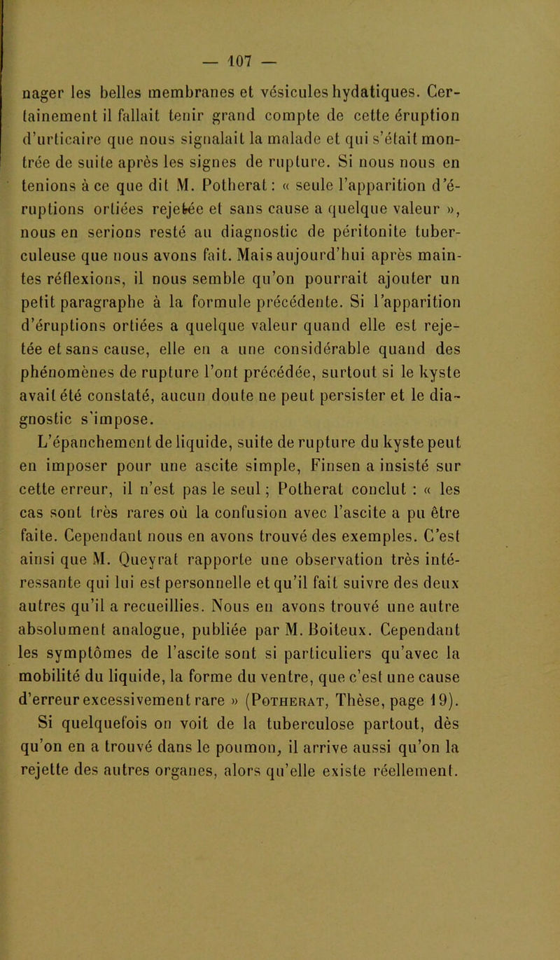 nager les belles membranes et vésicules hydatiques. Cer- tainement il fallait tenir grand compte de cette éruption d’urticaire que nous signalait la malade et qui s’était mon- trée de suite après les signes de rupture. Si nous nous en tenions à ce que dit M. Potberat: « seule l’apparition d e- ruptions ortiées rejefrée et sans cause a quelque valeur », nous en serions resté au diagnostic de péritonite tuber- culeuse que nous avons fait. Mais aujourd’hui après main- tes réflexions, il nous semble qu’on pourrait ajouter un petit paragraphe à la formule précédente. Si l’apparition d’éruptions ortiées a quelque valeur quand elle est reje- tée et sans cause, elle en a une considérable quand des phénomènes de rupture l’ont précédée, surtout si le kyste avait été constaté, aucun doute ne peut persister et le dia- gnostic s’impose. L’épanchement de liquide, suite de rupture du kyste peut en imposer pour une ascite simple, Finsen a insisté sur cette erreur, il n’est pas le seul ; Potberat conclut : « les cas sont très rares où la confusion avec l’ascite a pu être faite. Cependant nous en avons trouvé des exemples. C’est ainsi que M. Queyrat rapporte une observation très inté- ressante qui lui est personnelle et qu’il fait suivre des deux autres qu’il a recueillies. Nous en avons trouvé une autre absolument analogue, publiée par M. Boiteux. Cependant les symptômes de l’ascite sont si particuliers qu’avec la mobilité du liquide, la forme du ventre, que c’est une cause d’erreur excessivement rare » (Potberat, Thèse, page 19). Si quelquefois on voit de la tuberculose partout, dès qu’on en a trouvé dans le poumon, il arrive aussi qu’on la rejette des autres organes, alors qu’elle existe réellement.