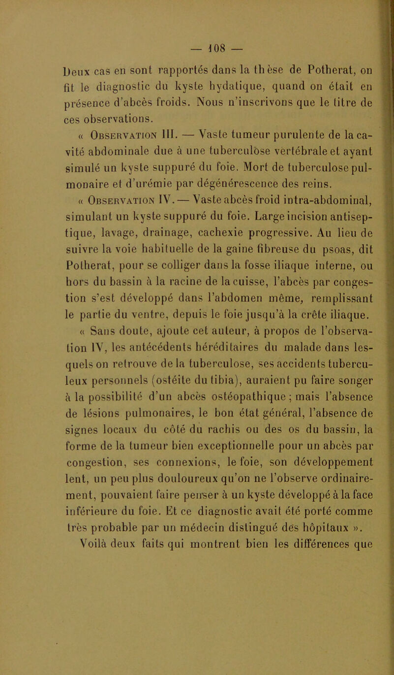 Deux cas en sont rapportés dans la thèse de Potherat, on fit le diagnostic du kyste hydatique, quand on était en présence d’abcès froids. Nous n’inscrivons que le titre de ces observations. « Observation III. — Vaste tumeur purulente de la ca- vité abdominale due à une tuberculose vertébrale et ayant simulé un kyste suppuré du foie. Mort de tuberculose pul- monaire et d’urémie par dégénérescence des reins. « Observation IV. — Vaste abcès froid intra-abdominal, simulant un kyste suppuré du foie. Large incision antisep- tique, lavage, drainage, cachexie progressive. Au lieu de suivre la voie habituelle de la gaine fibreuse du psoas, dit Potherat, pour se colliger dans la fosse iliaque interne, ou hors du bassin à la racine de la cuisse, l’abcès par conges- tion s’est développé dans l’abdomen même, remplissant le partie du ventre, depuis le foie jusqu’à la crête iliaque. « Sans doute, ajoute cet auteur, à propos de l’observa- tion IV, les antécédents héréditaires du malade dans les- quels on retrouve delà tuberculose, ses accidents tubercu- leux personnels (ostéite du tibia), auraient pu faire songer à la possibilité d’un abcès ostéopathique ; mais l’absence de lésions pulmonaires, le bon état général, l’absence de signes locaux du côté du rachis ou des os du bassin, la forme de la tumeur bien exceptionnelle pour un abcès par congestion, ses connexions, le foie, son développement lent, un peu plus douloureux qu’on ne l’observe ordinaire- ment, pouvaient faire penser à un kyste développé à la face inférieure du foie. Et ce diagnostic avait été porté comme très probable par un médecin distingué des hôpitaux ». Voilà deux faits qui montrent bien les différences que