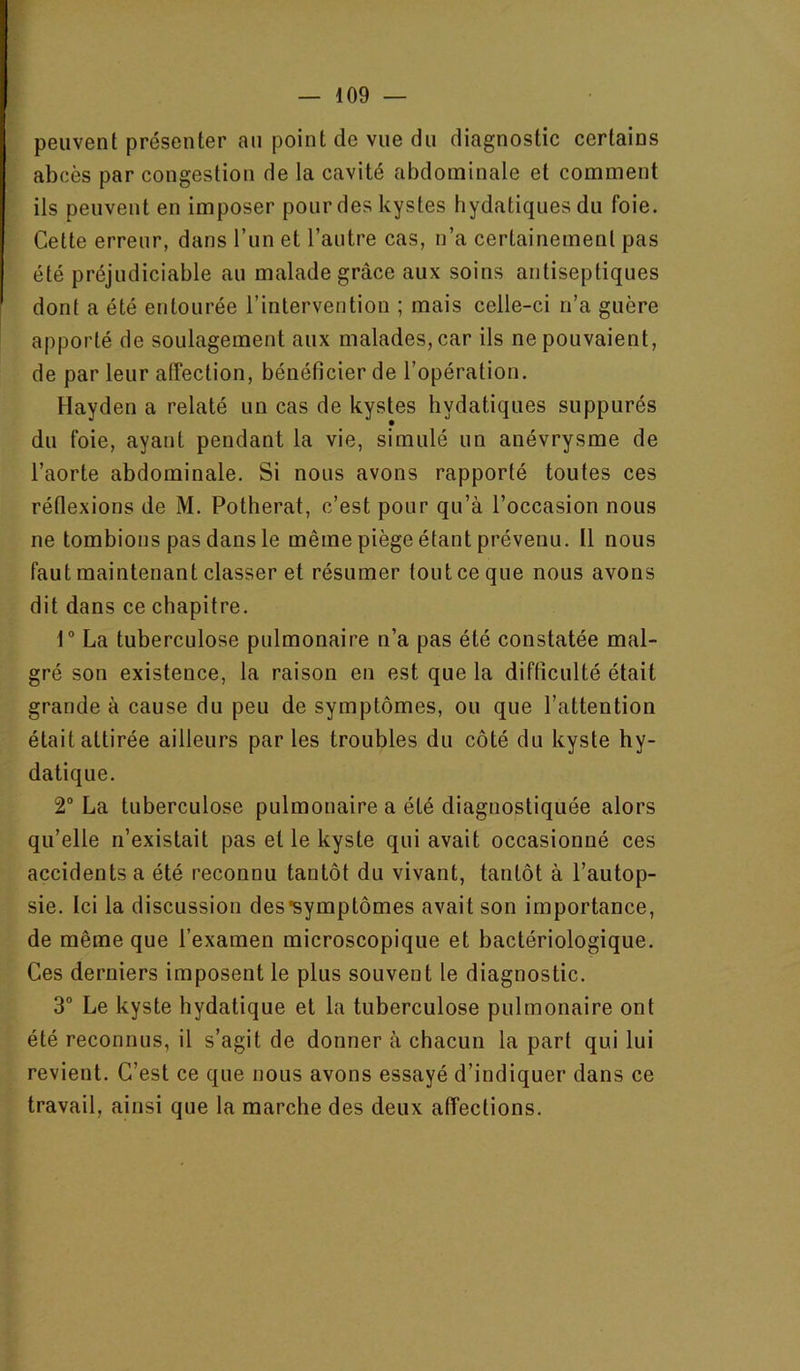 peuvent présenter an point de vue du diagnostic certains abcès par congestion de la cavité abdominale et comment ils peuvent en imposer pour des kystes hydatiques du foie. Cette erreur, dans l’un et l’autre cas, n’a certainement pas été préjudiciable au malade grâce aux soins antiseptiques dont a été entourée l’intervention ; mais celle-ci n’a guère apporté de soulagement aux malades, car ils ne pouvaient, de par leur atTection, bénéficier de l’opération. Hayden a relaté un cas de kystes hydatiques suppurés du foie, ayant pendant la vie, simulé un anévrysme de l’aorte abdominale. Si nous avons rapporté toutes ces réflexions de M. Potherat, c’est pour qu’à l’occasion nous ne tombions pas dans le même piège étant prévenu. Il nous faut maintenant classer et résumer tout ce que nous avons dit dans ce chapitre. t“ La tuberculose pulmonaire n’a pas été constatée mal- gré son existence, la raison en est que la difficulté était grande à cause du peu de symptômes, ou que l’attention était attirée ailleurs par les troubles du côté du kyste hy- datique. 2“ La tuberculose pulmonaire a été diagnostiquée alors qu’elle n’existait pas et le kyste qui avait occasionné ces accidents a été reconnu tantôt du vivant, tantôt à l’autop- sie. Ici la discussion des*symptômes avait son importance, de même que l’examen microscopique et bactériologique. Ces derniers imposent le plus souvent le diagnostic. 3“ Le kyste bydatique et la tuberculose pulmonaire ont été reconnus, il s’agit de donner à chacun la part qui lui revient. C’est ce que iious avons essayé d’indiquer dans ce travail, ainsi que la marche des deux affections.