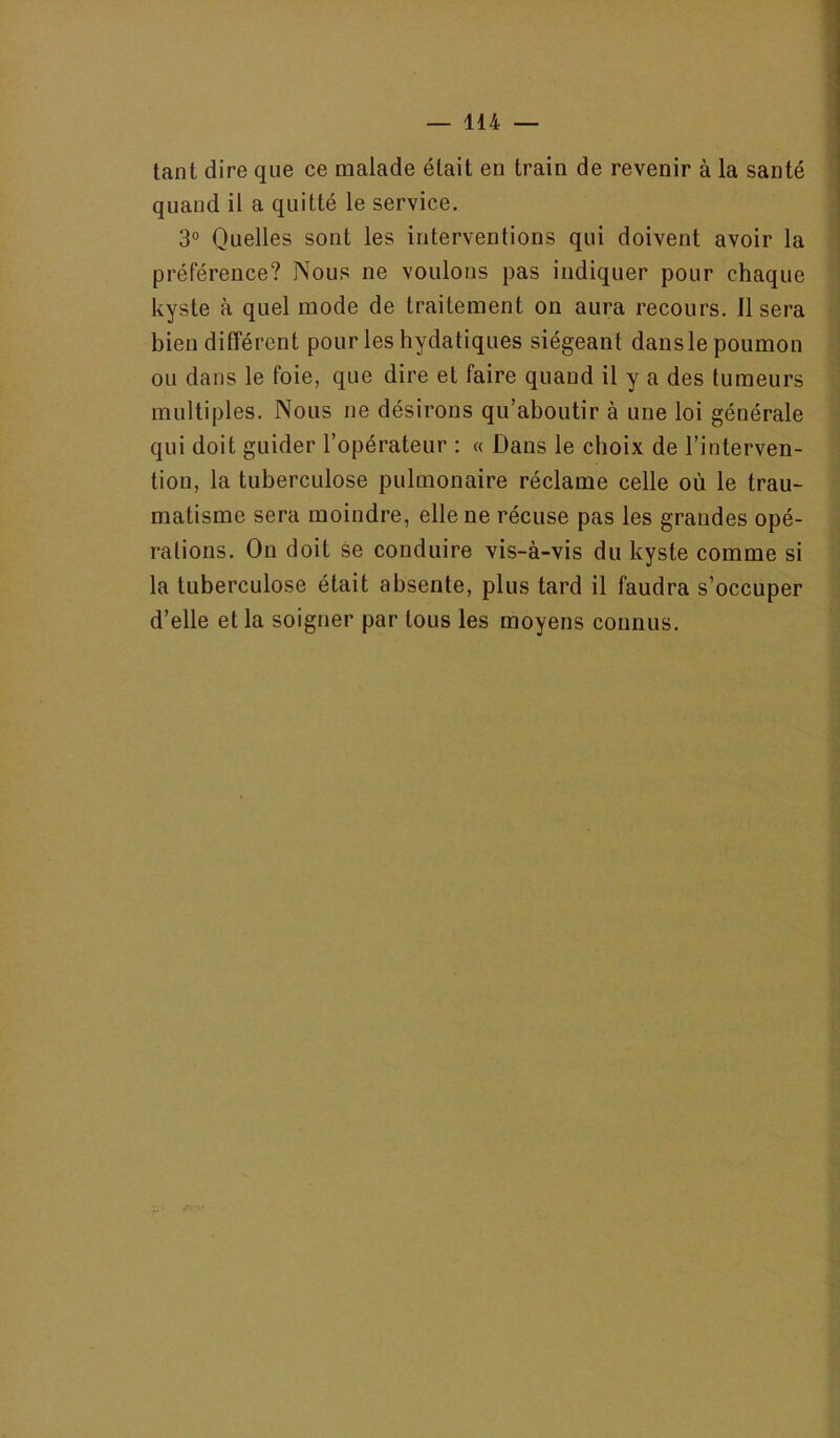 tant dire que ce malade était en train de revenir à la santé quand il a quitté le service. 3° Quelles sont les interventions qui doivent avoir la préférence? Nous ne voulons pas indiquer pour chaque kyste à quel mode de traitement on aura recours. 11 sera bien différent pour les hydatiques siégeant dans le poumon ou dans le foie, que dire et faire quand il y a des tumeurs multiples. Nous ne désirons qu’aboutir à une loi générale qui doit guider l’opérateur : « Dans le choix de l’interven- tion, la tuberculose pulmonaire réclame celle où le trau- matisme sera moindre, elle ne récuse pas les grandes opé- rations. On doit se conduire vis-à-vis du kyste comme si la tuberculose était absente, plus tard il faudra s’occuper d’elle et la soigner par tous les moyens connus.