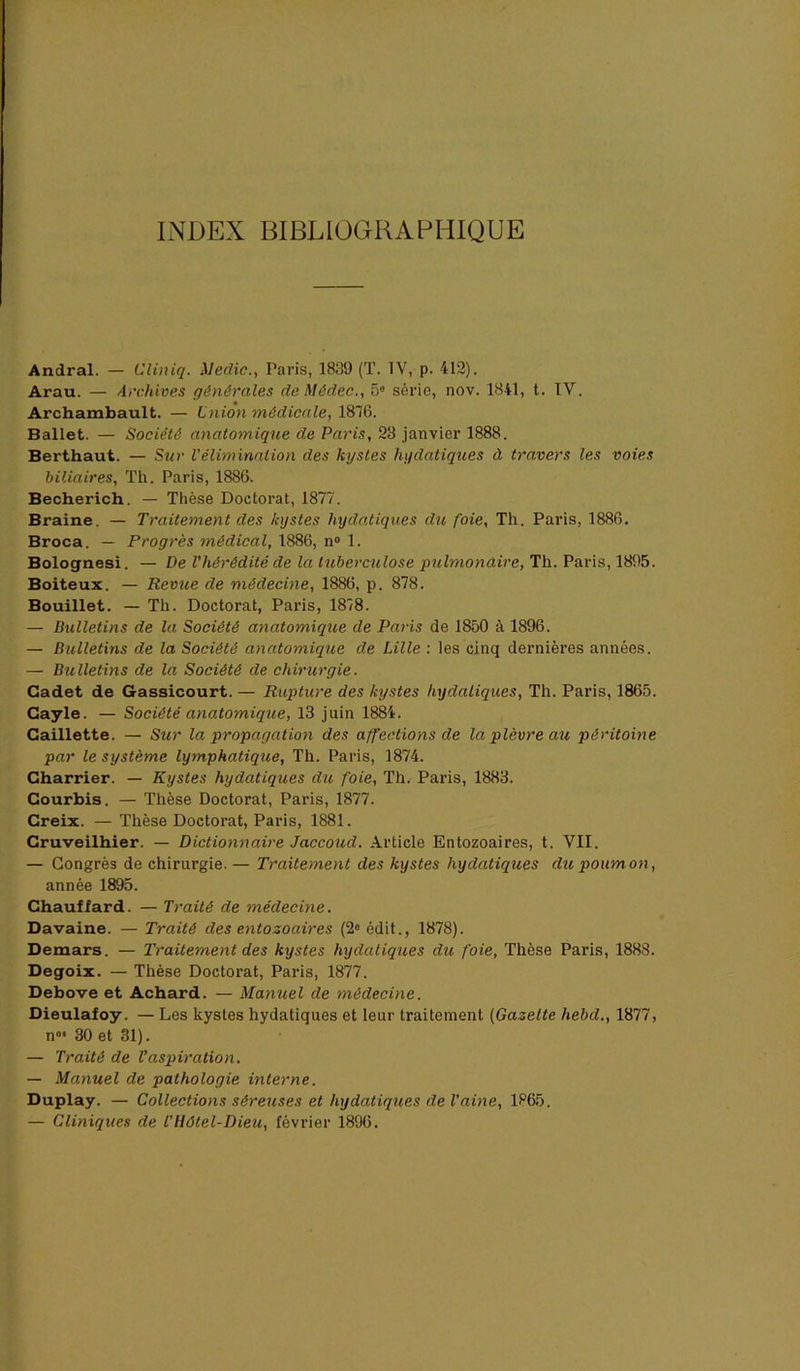 INDEX BIBLIOGRAPHIQUE Andral. — Cliniq. iledic., Paris, 1839 (T. IV, p. 412). Arau. — Arcfdves générales deMédec., 5« série, nov. 1841, t. IV. Archambault. — Lniôn médicale, 1816. Ballet. — Société anatomique de Paris, 23 janvier 1888. Berthaut. — Siir Vélimination des kystes hydatiques à travers les voies biliaires, Th. Paris, 1886. Becherich. — Thèse Doctorat, 1877. Braine. — Traitement des kystes hydatiques du foie, Th. Paris, 1886. Broca. — Progrès médical, 1886, n“ 1. Bolognesi. — De l'hérédité de la tuberculose pulmonaire, Th. Paris, 1895. Boiteux. — Revue de médecine, 1886, p. 878. Bouillet. — Th. Doctorat, Paris, 1818. — Bulletins de la Société anatomique de Paris de 1850 à 1896. — Bulletins de la Société anatomique de Lille : les cinq dernières années. — Bulletins de la Société de chirurgie. Cadet de Gassicourt. — Rupture des kystes hydatiques, Th. Paris, 1865. Cayle. — Société anatomique, 13 juin 1884. Caillette. — Sur la propagation des affections de la plèvre au péritoine par le système lymphatique, Th. Paris, 1874. Charrier. — Kystes hydatiques du foie, Th. Paris, 1883. Courbis. — Thèse Doctorat, Paris, 1877. Creix. — Thèse Doctorat, Paris, 1881. Cruveilhier. — Dictionnaire Jaccoud. Article Entozoaires, t. VII. — Congrès de chirurgie. — Traitement des kystes hydatiques du poumon, année 1895. Chauffard. — Traité de médecine. Davaine. — Traité des entozoaires (2® édit., 1878). Demars. — Traitement des kystes hydatiques du foie. Thèse Paris, 1888. Degoix. — Thèse Doctorat, Paris, 1877. Debove et Achard. — Manuel de médecine. Dieulafoy. — Les kystes hydatiques et leur traitement [Gazette hebd., 1877, n»* 30 et 31). — Traité de l’aspiration, — Manuel de pathologie interne. Duplay. — Collections séreuses et hydatiques de Vaine, 1865. — Cliniques de t'Hôtel-Dieu, février 1896.