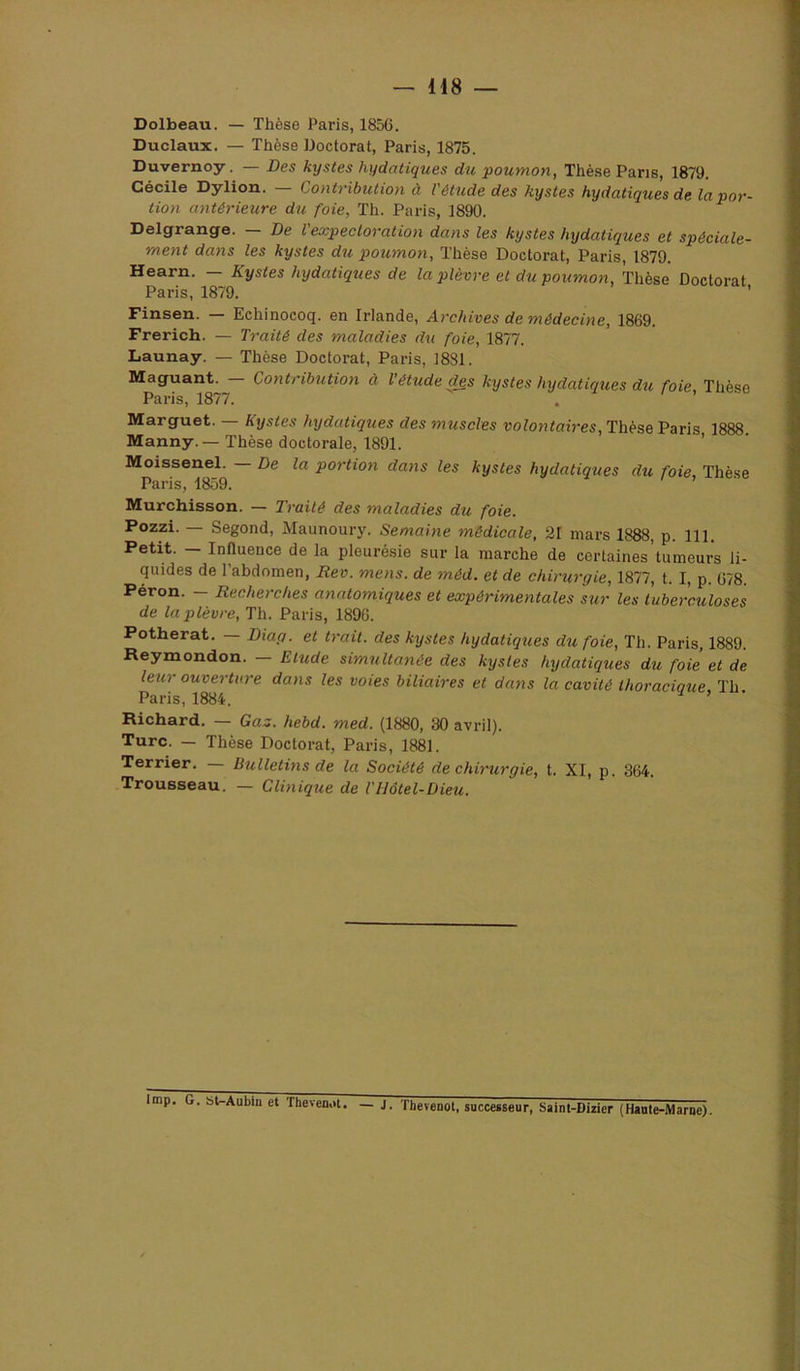 — H8 Dolbeau. — Thèse Paris, 1856. Duclaux. — Thèse Doctorat, Paris, 1875. Duvernoy. — Des kystes hydatiques du poumon, Thèse Pans, 1879. Cécile Dylion. Contribution à l'étude des kystes hydatiques de la por- tion antérieure du foie, Th. Paris, 1890. Delgrange. De l expectoration dans les kystes hydatiques et spéciale- ment dans les kystes du poumon. Thèse Doctorat, Paris, 1879. Hearn. Kystes hydatiques de la plèvre et du poumon. Thèse Doctorat Paris, 1879. Finsen. — Echinocoq. en Irlande, Archives de médecine, 1869. Frerich. — Traité des maladies du foie, 1877. Launay. — Thèse Doctorat, Paris, 1831. Maguant. Contribution à l'étude ^s kystes hydatiques du foie Thèse Paris, 1877. Marguet. — Kystes hydatiques des muscles volontaires. Thèse Paris 1888 Manny.—Thèse doctorale, 1891. ’ Moisseuel. — De la portion dajis les kystes hydatiques du foie. Thèse Paris, 1859. Murchisson. — Traité des maladies du foie. Pozzi. Segond, Maunoury. Semaine médicale, 21 mars 1888, p. 111. Petit. — Influence de la pleurésie sur la marche de certaines tumeurs ii- quides de l’abdomen, Rev. mens, de méd. et de chirurgie, 1877, t. I, p. 678. Péron. — Recherches anatomiques et expérimentales sur les tuberculoses de la plèvre, Th. Paris, 1896. Potherat. — Dtag. et trait, des kystes hydatiques du foie, Th. Paris, 1889. Reymondon. — Elude simultanée des kysles hydatiques du foie et de leur ouverture dans les voies biliaires et dans la cavité thoracique, Th Paris, 1884. Richard. — Gaz. hebd. med. (1880, 30 avril). Turc. — Thèse Doctorat, Paris, 1881. Terrier, Bulletins de la Société de chirurgie, t. XI, p. 364. Trousseau. — Clmiqiie de Tllôtel-Dieu. lmp. G, 6WAabio et TbeveDot. — J. Thevenot, successeur, Saint-Dirier (Haute-Marne).