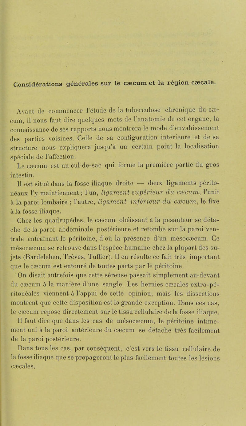 Considérations générales sur le cæcum et la région cæcale. Avant de commencer l’élude de la tuberculose chronique du cæ- cum, il nous faut dire quelques mots de l’anatomie de cet organe, la connaissance de ses rapports nous montrera le mode d’envahissement des parties voisines. Celle de sa configuration intérieure et de sa structure nous expliquera jusqu’à un certain point la localisation spéciale de l’alfection. Le cæcum est un cul-de-sac qui forme la première partie du gros intestin. Il est situé dans la fosse iliaque droite — deux ligaments périto- néaux l’y maintiennent ; l’un, ligament supérieur du cæcum, l’unit à la paroi lombaire ; l’autre, ligament inférieur du cæcum, le fixe à la fosse iliaque. Chez les quadrupèdes, le cæcum obéissant à la pesanteur se déta- che de la paroi abdominale postérieure et retombe sur la paroi ven- trale entraînant le péritoine, d’où la présence d’un mésocæcum. Ce mésocæcum se retrouve dans l’espèce humaine chez la plupart des su- jets (Bardeleben, Trêves, TulTier). Il en résulte ce fait très important que le cæcum est entouré de toutes parts par le péritoine. On disait autrefois que cette séreuse passait simplement au-devant du cæcum à la manière d’une sangle. Les hernies cæcales extra-pé- ritonéales viennent à l’appui de cette opinion, mais les dissections montrent que cette disposition est la grande exception. Dans ces cas, le cæcum repose directement sur le tissu cellulaire de la fosse iliaque. 11 faut dire que dans les cas de mésocæcum, le péritoine intime- ment uni à la paroi antérieure du cæcum se détache très facilement de la paroi postérieure. Dans tous les cas, par conséquent, c’est vers le tissu cellulaire de la fosse iliaque que se propageront le plus facilement toutes les lésions cæcales.