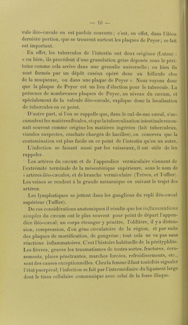 ville iléo-cæcale en est parfois couverte ; c’est, en effet, dans l’iléon dernière portion, que se trouvent surtout les plaques de Peyer; ce fait est important. En elTet, les tubercules de l’intestin ont deux origines (Luton) : « ou bien, ils procèdent d’une granulation grise déposée sous le péri- toine comme cela arrive dans une granulie universelle ; ou bien ils sont formés par un dépôt caséux opéré dans un follicule clos de la muqueuse, ou dans une plaque de Peyer ». Nous voyons donc que la plaque de Peyer est un lieu d’élection pour le tubercule. La présence de nombreuses plaques de Peyer, au niveau du cæcum, et spécialement de la valvule iléo-cæcale, explique donc la localisation de tubercules en ce point. D’autre part, si l’on se rappelle que, dans le cul-de-sac cæcal, s’ac- cumulent les matières fécales, et que la tuberculisation intestinale recon- naît souvent comme origine les matières ingérées (lait tuberculeux, viandes suspectes, crachats chargés de bacilles), on concevra que la contamination est plus facile en ce point de l’intestin qu’en un autre. L’infection se faisant aussi par les vaisseaux, il est utile de les rappeler. Les artères du cæcum et de l’appendice vermiculaire viennent de l’extrémité terminale de la mésentérique supérieure, sous le nom de « artères iléo-cæcales, et débranché vermiculaire (Trêves, et Tuffier). Les veines se rendent à la grande mésaraïque en suivant le trajet des artères. Les lymphatiques se jettent dans les ganglions du repli iléo-cæcal supérieur (Tuffier). De ces considérations anatomiques il résulte que les infLammâtions simples du cæcum ont le plus souvent pour point de départ l’appen- dice iléo-cæcal; un corps étranger y pénètre, l’oblitère, il y a disten- sion, compression, d’où gène circulatoire de la région, et par suite des plaques de mortification, de gangrène ; tout cela ne va pas sans réactions inflammatoires. C’est l’histoire habituelle de la pérityphlite. Les fièvres, graves les traumatismes de toutes sortes, fractures, écra- sements, plaies pénétrantes, marebes forcées, refroidissements, etc., sont des causes exceptionnelles. Chez la femme il faut toutefois signaler l’état puerpéral; l’infection se fait par l’intermédiaire du ligament large dont le tissu cellulaire communique avec celui de la fosse iliaque.