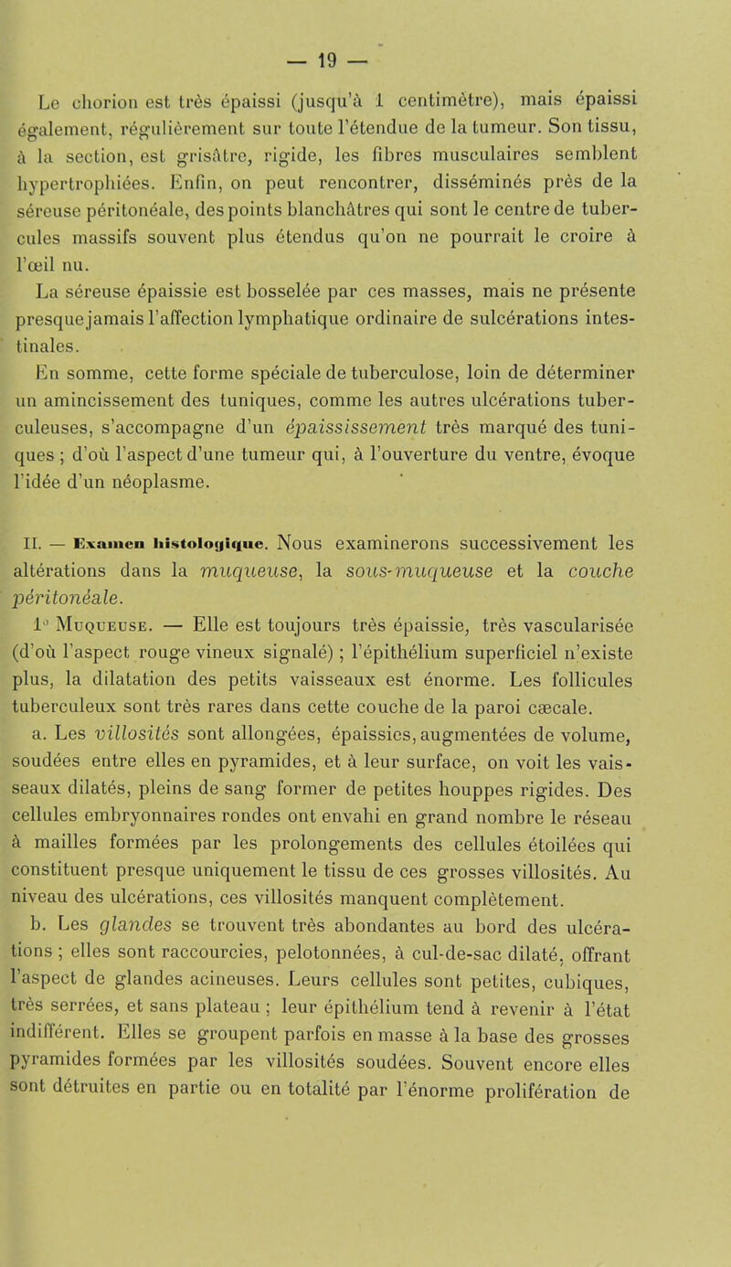 Le cliorion est très épaissi (jusqu’à i centimètre), mais épaissi également, régulièrement sur toute l’étendue de la tumeur. Son tissu, à la section, est grisâtre, rigide, les fibres musculaires semblent hypertrophiées. Enfin, on peut rencontrer, disséminés près de la séreuse péritonéale, des points blanchâtres qui sont le centre de tuber- cules massifs souvent plus étendus qu’on ne pourrait le croire à l’œil nu. La séreuse épaissie est bosselée par ces masses, mais ne présente presquejamais l’affection lymphatique ordinaire de sulcérations intes- tinales. En somme, cette forme spéciale de tuberculose, loin de déterminer un amincissement des tuniques, comme les autres ulcérations tuber- culeuses, s’accompagne d’un épaississement très marqué des tuni- ques ; d’où l’aspect d’une tumeur qui, à l’ouverture du ventre, évoque l’idée d’un néoplasme. IL — Examen iiistoiogic|iie. Nous examinerons successivement les altérations dans la muqueuse, la sous-muqueuse et la couche péritonéale. 1'’ Muqueuse. — Elle est toujours très épaissie, très vascularisée (d’où l’aspect rouge vineux signalé) ; l’épithélium superficiel n’existe plus, la dilatation des petits vaisseaux est énorme. Les follicules tuberculeux sont très rares dans cette couche de la paroi cæcale. a. Les villosités sont allongées, épaissies, augmentées de volume, soudées entre elles en pyramides, et à leur surface, on voit les vais- seaux dilatés, pleins de sang former de petites houppes rigides. Des cellules embryonnaires rondes ont envahi en grand nombre le réseau à mailles formées par les prolongements des cellules étoilées qui constituent presque uniquement le tissu de ces grosses villosités. Au niveau des ulcérations, ces villosités manquent complètement. b. Les glandes se trouvent très abondantes au bord des ulcéra- tions ; elles sont raccourcies, pelotonnées, à cul-de-sac dilaté, offrant l’aspect de glandes acineuses. Leurs cellules sont petites, cubiques, très serrées, et sans plateau ; leur épithélium tend à revenir à l’état indifférent. Elles se groupent parfois en masse à la base des grosses pyramides formées par les villosités soudées. Souvent encore elles sont détruites en partie ou en totalité par l’énorme prolifération de