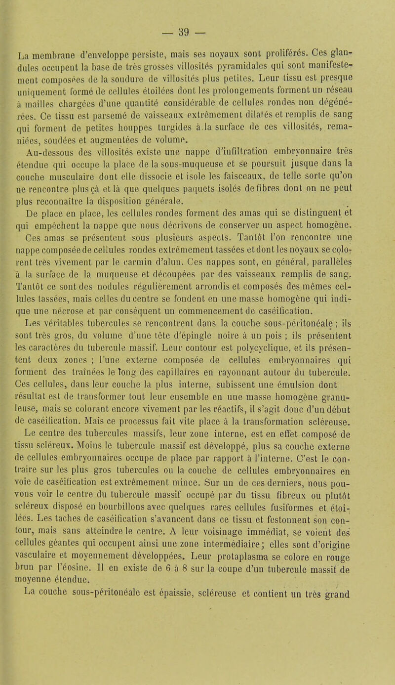 La membrane d’enveloppe persiste, mais ses noyaux sont proliférés. Ces glan- dules occupent la base de très grosses villosités pyramidales qui sont manifeste- ment composées de la soudure de villosités plus petites. Leur tissu est presque uniquement formé de cellules étoilées dont les prolongements forment un réseau à mailles chargées d’une quantité considérable de cellules rondes non dégéné- rées. Ce tissu est parsemé de vaisseaux extrêmement dilatés et remplis de sang (|ui forment de petites houppes turgides à.la surface de ces villosités, rema- niées, soudées et augmentées de volume. Au-dessous des villosités existe une nappe d’infiltration embryonnaire très étendue qui occupe la place de la sous-muqueuse et se poursuit jusque dans la couche musculaire dont elle dissocie et isole les faisceaux, de telle sorte qu’on ne rencontre plusçà et là que quelques paquets isolés défibrés dont on ne peut plus reconnaître la disposition générale. De place en place, les cellules rondes forment des amas qui se distinguent et qui empêchent la nappe que nous décrivons de conserver un aspect homogène. Ces amas se présentent sous plusieurs aspects. Tantôt l’on rencontre une nappe composéede cellules rondes extrêmement tassées etdont les noyaux se coIot rent très vivement par le carmin d’alun. Ces nappes sont, en général, parallèles à la surface de la muqueuse et découpées par des vaisseaux remplis de sang. Tantôt ce sont des nodules régulièrement arrondis et composés des mêmes cel- lules lassées, mais celles du centre se fondent en une masse homogène qui indi- que une nécrose et par conséquent un commencement do caséification. Les véritables tubercules se rencontrent dans la couche sous-péritonéale; ils sont très gros, du volume d’une tête d’épingle noire à un pois ; ils présentent les caractères du tubercule massif. Leur contour est polycyclique, et ils présen- tent deux zones ; l’une externe composée de cellules embryonnaires qui forment des traînées le long des capillaires en rayonnant autour du tubercule. Ces cellules, dans leur couche la plus interne, subissent une émulsion dont résultat est de transformer tout leur ensemble en une masse homogène granu- leuse, mais se colorant encore vivement par les réactifs, il s’agit donc d’un début de caséification. Mais ce processus fait vite place à la transformation scléreuse. Le centre des tubercules massifs, leur zone interne, est en effet composé de tissu scléreux. Moins le tubercule massif est développé, plus sa couche externe de cellules embryonnaires occupe de place par rapport à l’interne. C’est le con- traire sur les plus gros tubercules ou la couche de cellules embryonnaires en voie de caséification est extrêmement mince. Sur un de ces derniers, nous pou- vons voir le centre du tubercule massif occupé par du tissu fibreux ou plutôt scléreux disposé en bourbillons avec quelques rares cellules fusiformes et étoi- lées. Les taches de caséification s’avancent dans ce tissu et festonnent son con- tour, mais sans atteindre le centre. A leur voisinage immédiat, se voient des cellules géantes qui occupent ainsi une zone intermédiaire; elles sont d’origine vasculaire et moyennement développées. Leur protaplasma se colore en rouge brun par l’éosine. 11 en existe de 6 à 8 sur la coupe d’un tubercule massif de moyenne étendue. La couche sous-péritonéale est épaissie, scléreuse et contient un très grand