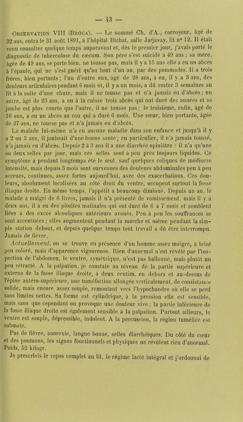 Observation VllI (Broca). — Le nommé Ch. d’A., corroyeur, âgé de 32 ans, entra le 31 août 1891, à riiôpital Bichat, salle Jarjavay, lit n“ 12. Il était venu consuller quelque temps auparavant et, dès le premier jour, j’avais porté le diagnostic de tuberculose du cæcum. Son père s’est suicidé à 49 ans ; sa mère, âgée de 49 ans, se porte bien, ne tousse pas, mais il y a 15 ans elle a eu un abcès à l’épaule, qui ne s’est guéri qu’au bout d’un an, par des pommades. Il a trois frères, bien portants; l’un d’entre eux, âgé de 28 ans, a eu, il y a 3 ans, des douleurs articulaires pendant 6 mois et, il y a un mois, a dû rester 3 semaines au lit à 1a suite d’une chute, mais il ne tousse pas et n’a jamais eu d’abcès; un autre, âgé de 23 ans, a eu à la cuisse trois abcès qui ont duré des années et sa jambe est plus courte que l’autre, il ne tousse pas; le troisième, enfin, âgé de 16 ans, a eu un abcès au cou qui a duré 6 mois. Une sœur, bien portante, âgée de 27 ans, ne tousse pas et n’a jamais eu d’abcès. Le malade lui-même n’a eu aucune maladie dans son enfance et jusqu’à il y a 2 ou 3 ans, il jouissait d’une bonne santé; en particulier, il n’a jamais toussé, n’a jamais eu d’abcès. Depuis 2 à 3 ans il a une diarrhée opiniâtre : il n’a qu’une ou deux selles par jour, mais ces selles sont à peu près toujours liquides. Ce symptôme a pendant longtemps été le seul, sauf quelques coliques de médiocre intensité, mais depuis 3 mois sont survenues des douleurs abdominales peu à peu accrues, continues, assez fortes aujourd’hui, avec des exacerbations. Ces dou- leurs, absolument localisées au côté droit du ventre, occupent surtout la fosse iliaque droite. En même temps, l’appétit a beaucoup diminué. Depuis un an, le malade a maigri de 6 livres, jamais il n’a présenté de vomissement, mais il y a deux ans, il a eu des pituites matinales qui ont duré de 6 à 7 mois et semblent liées à des excès alcooliques antérieurs avoués. Peu à peu les souffrances se sont accentuées; elles augmentent pendant la marche et même pendant la sim- ple station debout, et depuis quelque temps tout travail a dû être interrompu. Jamais de fièvre. Actuellement, on se trouve en présence d’un homme assez maigre, à teint peu coloré, mais d’apparence vigoureuse. Rien d’anormal n’est révélé par l’ins- pection de l’abdomen, le ventre, symétrique, n’est pas ballonné, mais plutôt un peu rétracté. A la palpation, je constate au niveau de la partie supérieure et externe de la fosse iliaque droite, à deux centim. en dehors et au-dessus de l’épine antéro-supérieure, une tuméfaction allongée verticalement, de consistance solide, mais encore assez souple, remontant vers l’hypochondre où elle se perd sans limites nettes. Sa forme est cylindrique, à la pression elle est sensible, mais sans que cependant on provoque une douleur vive ; la partie inférieure de la fosse iliaque droite est également sensible à la palpation. Partout ailleurs, le ventre est souple, dépressible, indolent. A la percussion, la région tuméfiée est submate. Pas de fièvre, anorexie, langue bonne, selles diarrhéiques. Du côté du cœur et des poumons, les signes fonctionnels et physiques ne révèlent rien d’anormal. Poids, 52 kilogr. Je prescrivis le repos complet au lit, le régime lacté intégral et j’ordonnai de