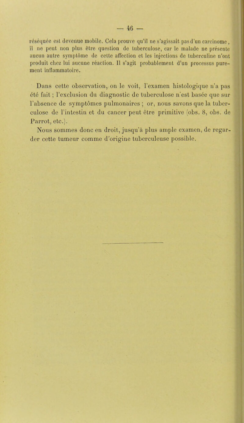 réséiiuée est devenue mobile. Cela prouve qu’il ne s’agissait pas d’un carcinome, il ne peut non plus ôlre question de tuberculose, car le malade ne présente aucun autre symptôme de cette affection et les injections de tuberculine n’ont produit chez lui aucune réaction. Il s’agit probablement d’un processus pure- ment inflammatoire. Dans cette observation, on le voit, l’examen histologique n’a pas été fait ; l’exclusion du diagnostic de tuberculose n'est basée que sur l’absence de symptômes pulmonaires ; or, nous savons que la tuber- culose de l’intestin et du cancer peut être primitive (obs. 8, obs. de Parrot, etc.). Nous sommes donc en droit, jusqu’à plus ample examen, de regar- der cette tumeur comme d’origine tuberculeuse possible.