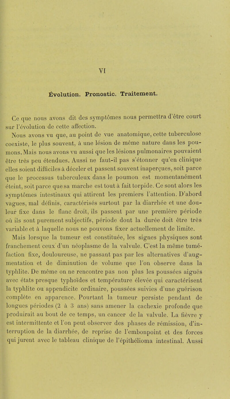 Évolution. Pronostic. Traitement. Ce rjue nous avons dit des symptômes nous permettra d etre court sur l’évolution de cette affection. Nous avons vu que, au point de vue anatomique, cette tuberculose coexiste, le plus souvent, à une lésion de même nature dans les pou- mons. Mais nous avons vu aussi que les lésions pulmonaires pouvaient être très peu étendues. Aussi ne faut-il pas s’étonner qu’en clinique elles soient difficiles à déceler et passent souvent inaperçues, soit parce que le processus tuberculeux dans le poumon est momentanément éteint, soit parce que sa marche est tout à fait torpide. Ce sont alors les symptômes intestinaux qui attirent les premiers l’attention. D’abord vagues, mal définis, caractérisés surtout par la diarrhée et une dou- leur fixe dans le flanc droit, ils passent par une première période où ils sont purement subjectifs, période dont la durée doit être très variable et à laquelle nous ne pouvons fixer actuellement de limite. Mais lorsque la tumeur est constituée, les signes physiques sont franchement ceux d’un néoplasme de la valvule. C’est la même tumé- faction fixe, douloureuse, ne passant pas par les alternatives d’aug- mentation et de diminution de volume que l’on observe dans la typhlite. De même on ne rencontre pas non plus les poussées aiguës avec états presque typhoïdes et température élevée qui caractérisent la typhlite ou appendicite ordinaire, poussées suivies d’une guérison complète en apparence. Pourtant la tumeur persiste pendant de longues périodes (2 à 3 ans) sans amener la cachexie profonde que produirait au bout de ce temps, un cancer de la valvule. La fièvre y est intermittente et l’on peut observer des phases de rémission, d’in- terruption de la diarrhée, de reprise de l’embonpoint et des forces qui jurent avec le tableau clinique de l’épithélioma intestinal. Aussi