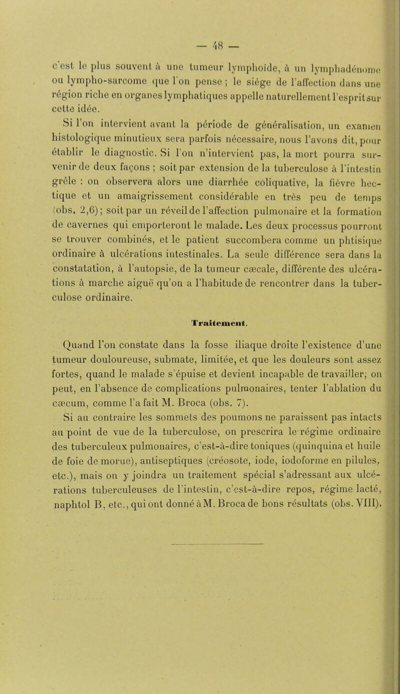 c'esl le plus souvent, à une tumeur lymplioide, à un lympliadénoine ou lympho-sarcome que Ton pense ; le siège de l’aireclion dans une région riche en organes lymphatiques appelle naturellement l’esprilsur cette idée. Si l’on intervient avant la période de généralisation, un examen histologique minutieux sera parfois nécessaire, nous l’avons dit, pour établir le diagnostic. Si l’on n’intervient pas, la mort pourra sur- venir de doux façons ; soit par extension de la tuberculose à l’intestin grêle : on observera alors une diarrhée coliquative, la fièvre hec- tique et un amaigrissement considérable en très peu de tenips (obs. 2,6); soit par un réveil de l’affection pulmonaire et la formation de cavernes qui emporteront le malade. Les deux processus pourront , se trouver combinés, et le patient succombera comme un pbtisi(|ue I ordinaire à ulcérations intestinales. La seule différence sera dans la , constatation, à l’autopsie, de la tumeur cæcale, différente des ulcéra- | tions à marche aiguë qu’on a l’habitude de rencontrer dans la tuber- î culose ordinaire. j Traitement. Quand l’on constate dans la fosse iliaque droite l’existence d’une tumeur douloureuse, submate, limitée, et que les douleurs sont assez fortes, quand le malade s’épuise et devient incapable de travailler, on peut, en l’absence de complications pulmonaires, tenter l’ablalion du cæcum, comme l’a fait M. Broca (obs. 7). Si au contraire les sommets des poumons ne paraissent pas intacts ? au point de vue de la tuberculose, on prescrira le régime ordinaire des tuberculeux pulmonaires, c’est-à-dire toniques (quinquina et huile de foie de morue), antiseptiques (créosote, iode, iodoforme en pilules, etc.), mais on y joindra un traitement spécial s’adressant aux ulcé- - rations tuberculeuses de l’intestin, c’est-à-dire repos, régime lacté, napbtol B, etc., qui ont donné àM. Broca de bons résultats (obs.Vlll). '