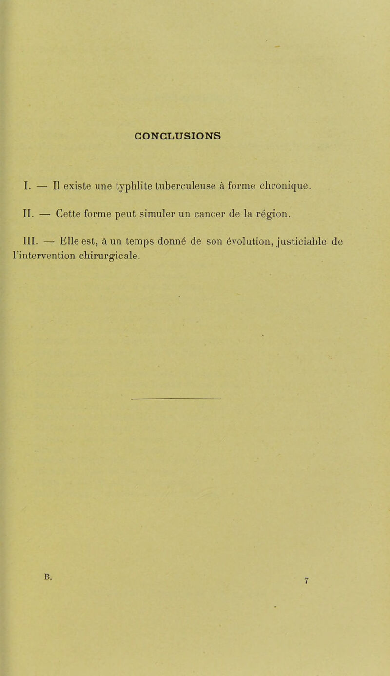 CONCLUSIONS I. — Il existe une typhlite tuberculeuse à forme chronique. II. — Cette forme peut simuler un cancer de la région. III. — Elle est, à un temps donné de son évolution, justiciable de l’intervention chirurgicale. B.