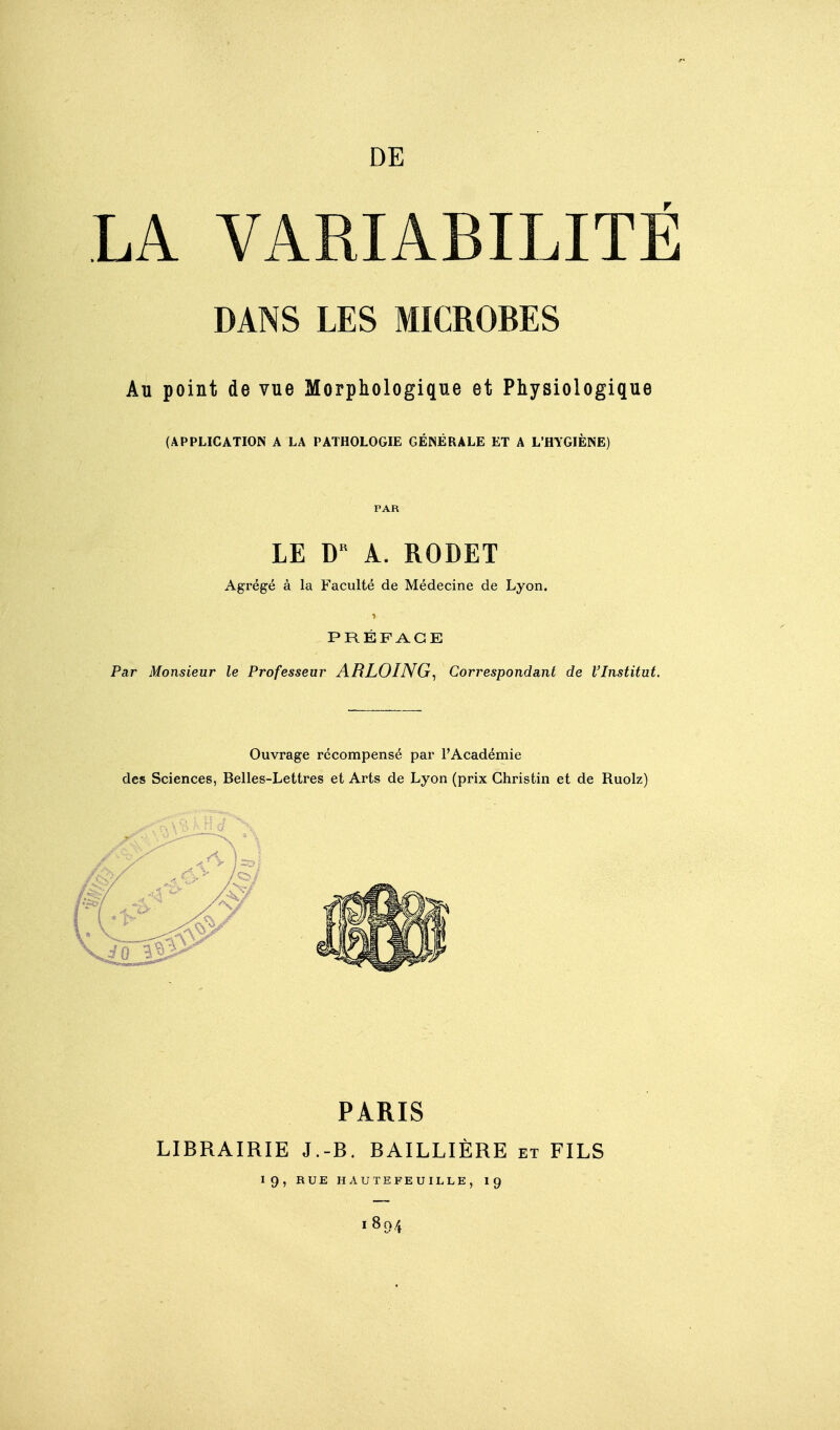 DE LA VARIABILITÉ DANS LES MICROBES Au point de vue Morphologique et Physiologique (APPLICATION A LA PATHOLOGIE GÉNÉRALE ET A L'HYGIÈNE) LE Â. RODET Agrégé à la Faculté de Médecine de Lyon. PRÉFACE Par Monsieur le Professeur ARLOING^ Correspondant de l'Institut. Ouvrage récompensé par l'Académie des Sciences, Belles-Lettres et Arts de Lyon (prix Ghristin et de Ruolz) PARIS LIBRAIRIE J.-B. BAILLIÈRE et FILS 19, RUE HAUTEFEUII.LE, I9 1894