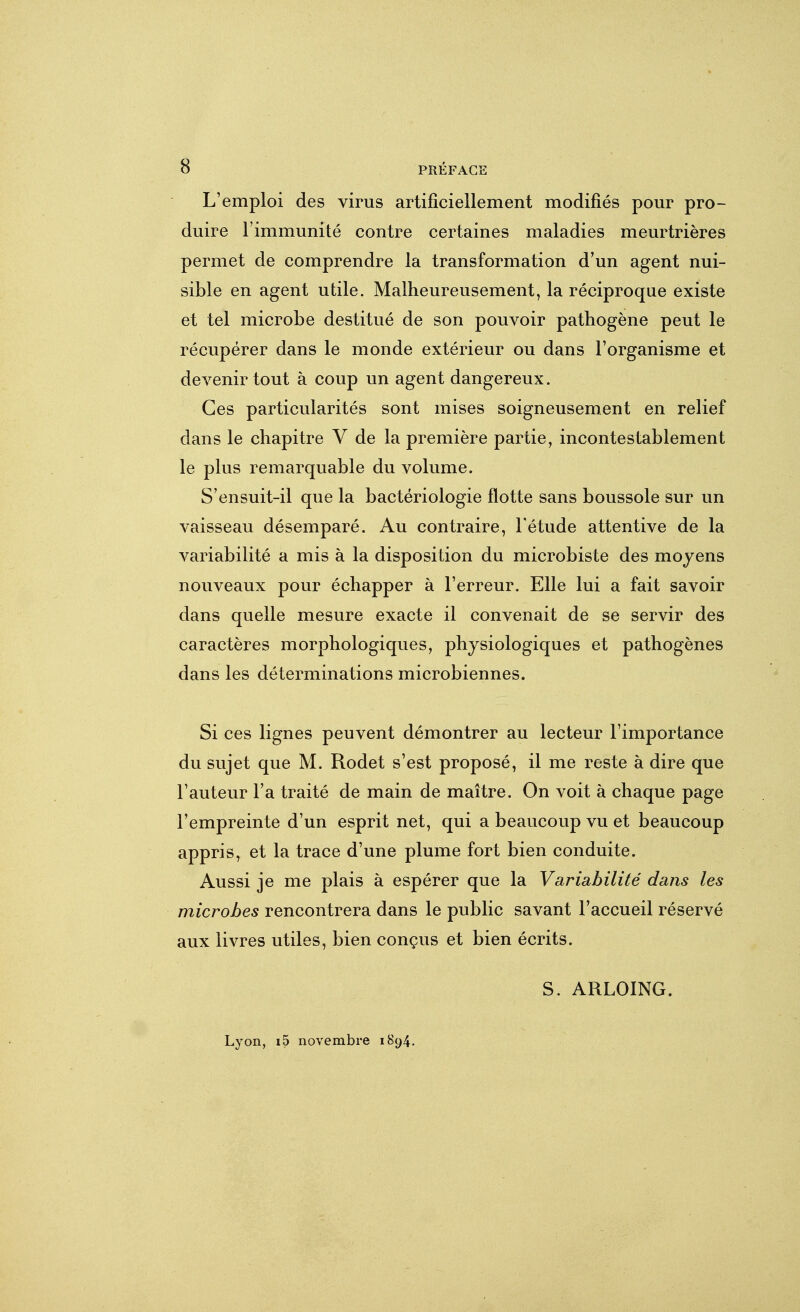L'emploi des virus artificiellement modifiés pour pro- duire l'immunité contre certaines maladies meurtrières permet de comprendre la transformation d'un agent nui- sible en agent utile. Malheureusement, la réciproque existe et tel microbe destitué de son pouvoir pathogène peut le récupérer dans le monde extérieur ou dans l'organisme et devenir tout à coup un agent dangereux. Ces particularités sont mises soigneusement en relief dans le chapitre V de la première partie, incontestablement le plus remarquable du volume. S'ensuit-il que la bactériologie flotte sans boussole sur un vaisseau désemparé. Au contraire, l'étude attentive de la variabilité a mis à la disposition du microbiste des moyens nouveaux pour échapper à l'erreur. Elle lui a fait savoir dans quelle mesure exacte il convenait de se servir des caractères morphologiques, physiologiques et pathogènes dans les déterminations microbiennes. Si ces lignes peuvent démontrer au lecteur l'importance du sujet que M. Rodet s'est proposé, il me reste à dire que Fauteur l'a traité de main de maître. On voit à chaque page l'empreinte d'un esprit net, qui a beaucoup vu et beaucoup appris, et la trace d'une plume fort bien conduite. Aussi je me plais à espérer que la Variabilité dans les microbes rencontrera dans le public savant l'accueil réservé aux livres utiles, bien conçus et bien écrits. S. ARLOING. Lyon, i5 novembre 1894.