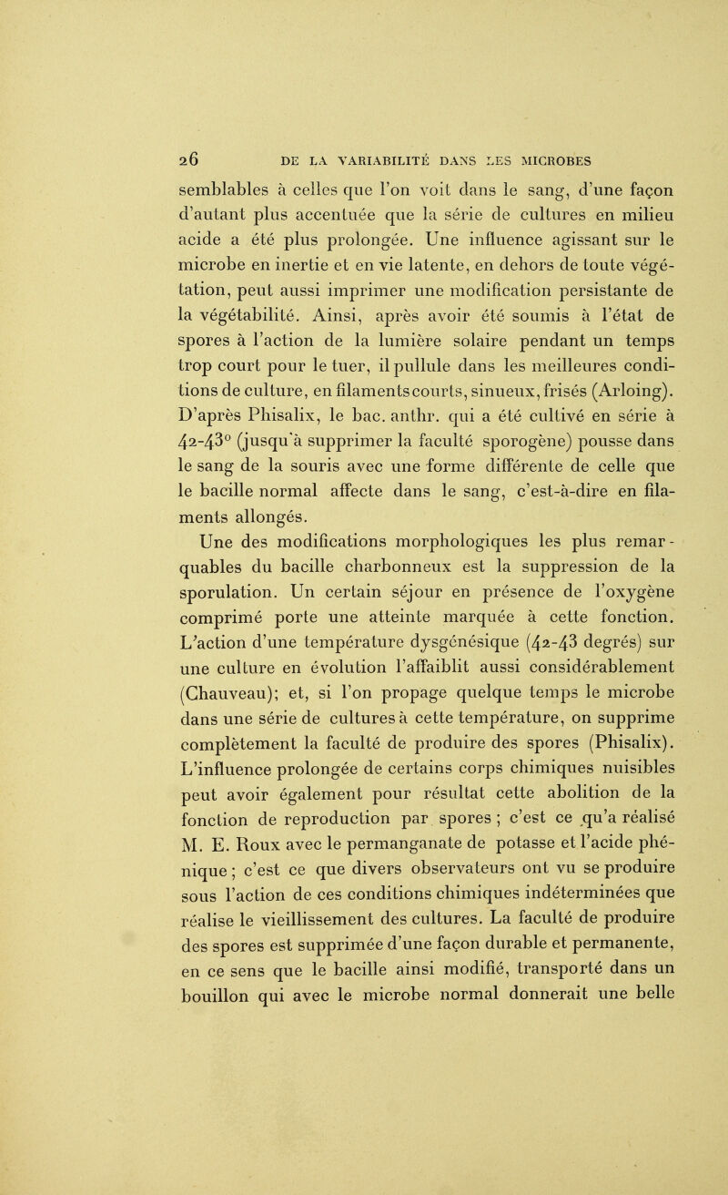 semblables à celles que l'on voit clans le sang, d'une façon d'autant plus accentuée que la série de cultures en milieu acide a été plus prolongée. Une influence agissant sur le microbe en inertie et en vie latente, en dehors de toute végé- tation, peut aussi imprimer une modification persistante de la végétabilité. Ainsi, après avoir été soumis à l'état de spores à l'action de la lumière solaire pendant un temps trop court pour le tuer, il pullule dans les meilleures condi- tions de culture, en filaments courts, sinueux, frisés (Arloing). D'après Phisalix, le bac. anthr. qui a été cultivé en série à 42-43^ (jusqu'à supprimer la faculté sporogène) pousse dans le sang de la souris avec une forme différente de celle que le bacille normal affecte dans le sang, c'est-à-dire en fila- ments allongés. Une des modifications morphologiques les plus remar- quables du bacille charbonneux est la suppression de la sporulation. Un certain séjour en présence de l'oxygène comprimé porte une atteinte marquée à cette fonction. Exaction d'une température dysgénésique (4^-43 degrés) sur une culture en évolution l'affaiblit aussi considérablement (Ghauveau); et, si l'on propage quelque temps le microbe dans une série de cultures à cette température, on supprime complètement la faculté de produire des spores (Phisalix). L'influence prolongée de certains corps chimiques nuisibles peut avoir également pour résultat cette abolition de la fonction de reproduction par spores; c'est ce qu'a réalisé M. E. Roux avec le permanganate de potasse et l'acide phé- nique ; c'est ce que divers observateurs ont vu se produire sous l'action de ces conditions chimiques indéterminées que réalise le vieillissement des cultures. La faculté de produire des spores est supprimée d'une façon durable et permanente, en ce sens que le bacille ainsi modifié, transporté dans un bouillon qui avec le microbe normal donnerait une belle