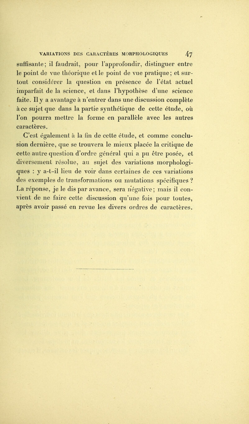 suffisante; il faudrait, pour l'approfondir, distinguer entre le point de vue théorique et le point de vue pratique ; et sur- tout considérer la question en présence de l'état actuel imparfait de la science, et dans l'hypothèse d'une science faite. Il y a avantage à n'entrer dans une discussion complète à ce sujet que dans la partie synthétique de cette étude, où l'on pourra mettre la forme en parallèle avec les autres caractères. C'est également à la fin de cette étude, et comme conclu- sion dernière, que se trouvera le mieux placée la critique de cette autre question d'ordre général qui a pu être posée^ et diversement résolue, au sujet des variations morphologi- ques : y a-t-il lieu de voir dans certaines de ces variations des exemples de transformations ou mutations spécifiques ? La réponse, je le dis par avance, sera négative; mais il con- vient de ne faire cette discussion qu'une fois pour toutes, après avoir passé en revue les divers ordres de caractères.