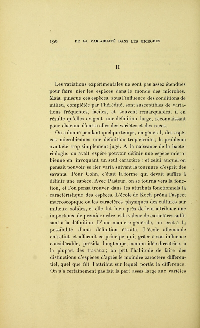 IQO II Les variations expérimentales ne sont pas assez étendues pour faire nier les espèces dans le monde des microbes. Mais, puisque ces espèces, sous Tinfluence des conditions de milieu, complétée par l'hérédité, sont susceptibles de varia- tions fréquentes, faciles, et souvent remarquables, il en résulte qu'elles exigent une définition large, reconnaissant pour chacune d'entre elles des variétés et des races. On adonné pendant quelque temps, en général, des espè- ces microbiennes une définition trop étroite ; le problème avait été trop simplement jugé. A la naissance de la bacté- riologie, on avait espéré pouvoir définir une espèce micro- bienne en invoquant un seul caractère ; et celui auquel on pensait pouvoir se fier varia suivant la tournure d'esprit des savants. Pour Cohn, c'était la forme qui devait suffire à définir une espèce. Avec Pasteur, on se tourna \ ers la fonc- tion, et l'on pensa trouver dans les attributs fonctionnels la caractéristique des espèces. L'école de Koch prôna l'aspect macroscopique ou les caractères physiques des cultures sur milieux solides, et elle fut bien près de leur attribuer une importance de premier ordre, et la valeur de caractères suffi- sant à la définition. D'une manière générale^ on crut à la possibilité d'une définition étroite. L'école allemande entretint et affermit ce principe, qui, grâce à son influence considérable, présida longtemps, comme idée directrice, à la plupart des travaux ; on prit l'habitude de faire des distinctions d'espèces d'après le moindre caractère différen- tiel, quel que fût l'attribut sur lequel portât la différence. On n'a certainement pas fait la part assez large aux variétés