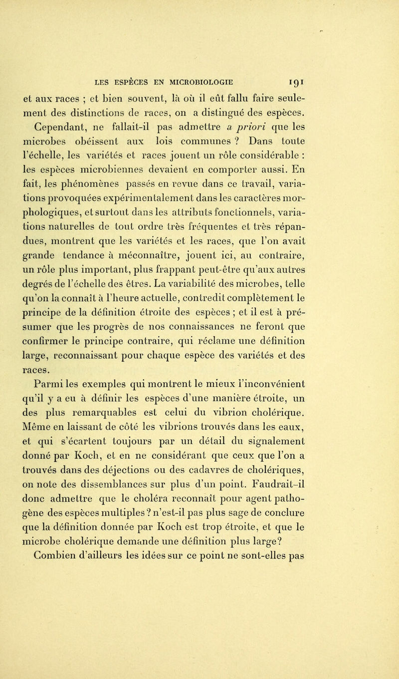 et aux races ; et bien souvent, là où il eût fallu faire seule- ment des distinctions de races, on a distingué des espèces. Cependant, ne fallait-il pas admettre a priori que les microbes obéissent aux lois communes ? Dans toute l'échelle, les variétés et races jouent un rôle considérable : les espèces microbiennes devaient en comporter aussi. En fait, les phénomènes passés en revue dans ce travail, varia- tions provoquées expérimentalement dans les caractères mor- phologiques, et surtout dans les attributs foncLionnels, varia- tions naturelles de tout ordre très fréquentes et très répan- dues, montrent que les variétés et les races, que Ton avait grande tendance à méconnaître, jouent ici, au contraire, un rôle plus important, plus frappant peut-être qu'aux autres degrés de l'échelle des êtres. La variabilité des microbes, telle qu'on la connaît à l'heure actuelle, contredit complètement le principe de la définition étroite des espèces ; et il est à pré- sumer que les progrès de nos connaissances ne feront que confirmer le principe contraire, qui réclame une définition large, reconnaissant pour chaque espèce des variétés et des races. Parmi les exemples qui montrent le mieux l'inconvénient qu'il y a eu à définir les espèces d'une manière étroite, un des plus remarquables est celui du vibrion cholérique. Même en laissant de côté les vibrions trouvés dans les eaux, et qui s'écartent toujours par un détail du signalement donné par Koch, et en ne considérant que ceux que l'on a trouvés dans des déjections ou des cadavres de cholériques, on note des dissemblances sur plus d'un point. Faudrait-il donc admettre que le choléra reconnaît pour agent patho- gène des espèces multiples ? n'est-il pas plus sage de conclure que la définition donnée par Koch est trop étroite, et que le microbe cholérique demande une définition plus large? Combien d'ailleurs les idées sur ce point ne sont-elles pas