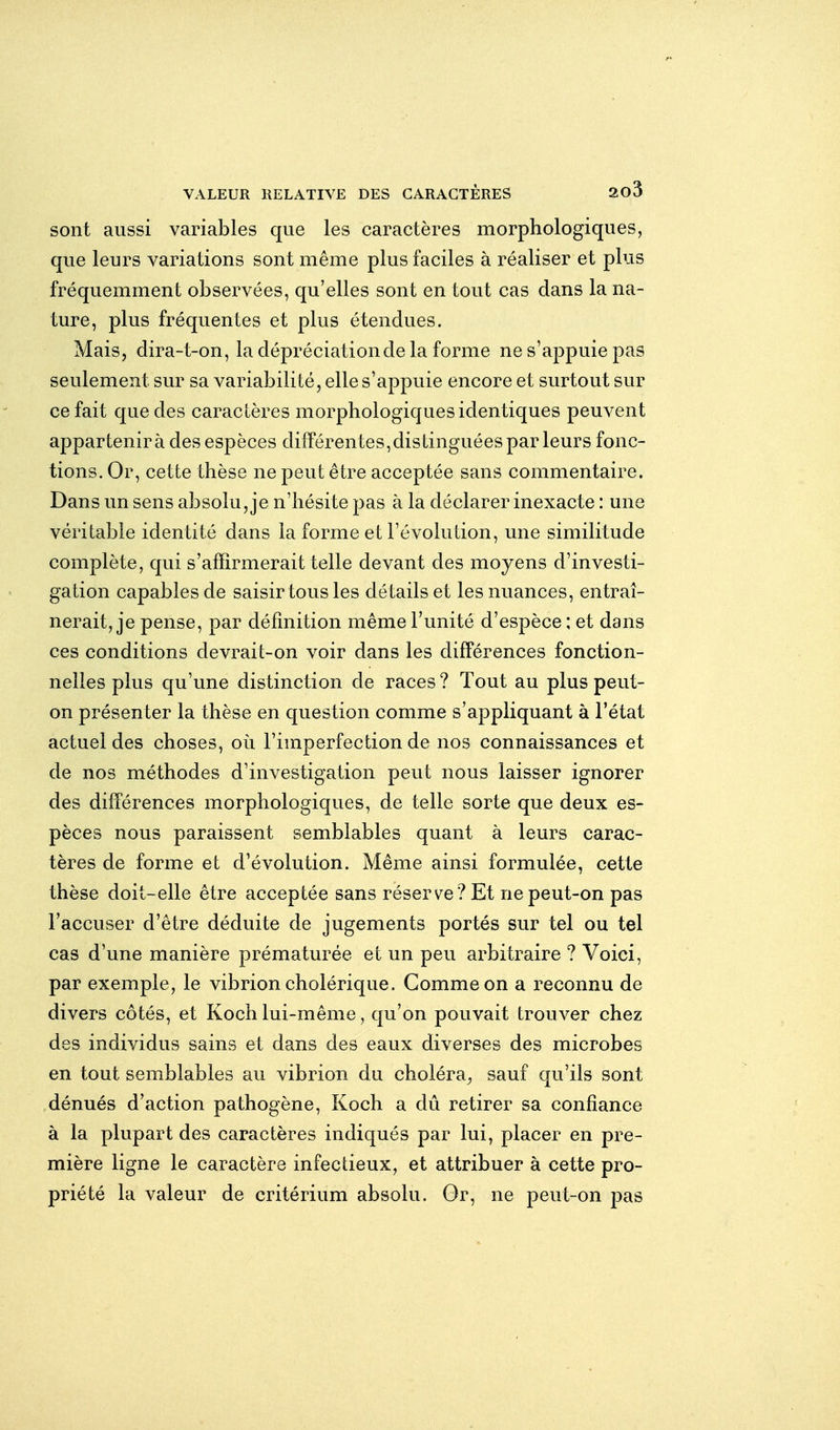 sont aussi variables que les caractères morphologiques, que leurs variations sont même plus faciles à réaliser et plus fréquemment observées, qu'elles sont en tout cas dans la na- ture, plus fréquentes et plus étendues. Mais, dira-t-on, la dépréciation de la forme ne s'appuie pas seulement sur sa variabilité, elle s'appuie encore et surtout sur ce fait que des caractères morphologiques identiques peuvent appartenir à des espèces différentes,distinguées parleurs fonc- tions. Or, cette thèse ne peut être acceptée sans commentaire. Dans un sens absolu, je n'hésite pas à la déclarer inexacte : une véritable identité dans la forme et l'évolution, une similitude complète, qui s'affirmerait telle devant des moyens d'investi- gation capables de saisir tous les détails et les nuances, entraî- nerait, je pense, par définition même l'unité d'espèce : et dans ces conditions devrait-on voir dans les difPérences fonction- nelles plus qu'une distinction de races ? Tout au plus peut- on présenter la thèse en question comme s'appliquant à l'état actuel des choses, où l'imperfection de nos connaissances et de nos méthodes d'investigation peut nous laisser ignorer des différences morphologiques, de telle sorte que deux es- pèces nous paraissent semblables quant à leurs carac- tères de forme et d'évolution. Même ainsi formulée, cette thèse doit-elle être acceptée sans réservée? Et ne peut-on pas l'accuser d'être déduite de jugements portés sur tel ou tel cas d'une manière prématurée et un peu arbitraire ? Voici, par exemple, le vibrion cholérique. Comme on a reconnu de divers côtés, et Koch lui-même, qu'on pouvait trouver chez des individus sains et dans des eaux diverses des microbes en tout semblables au vibrion du choléra^ sauf qu'ils sont dénués d'action pathogène, Koch a dû retirer sa confiance à la plupart des caractères indiqués par lui, placer en pre- mière ligne le caractère infectieux, et attribuer à cette pro- priété la valeur de critérium absolu. Gr, ne peut-on pas