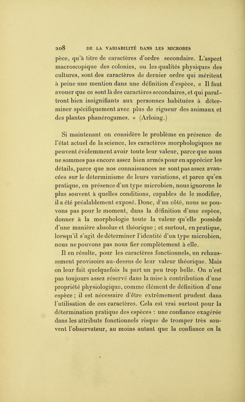 pèce, qu'à titre de caractères d'ordre secondaire. L'aspect macroscopique des colonies, ou les qualités physiques des cultures, sont des caractères de dernier ordre qui méritent à peine une mention dans une définition d'espèce. (( Il faut avouer que ce sont là des caractères secondaires, et qui paraî- tront bien insignifiants aux personnes habituées à déter- miner spécifiquement avec plus de rigueur des animaux et des plantes phanérogames. » (Arloing.) Si maintenant on considère le problème en présence de l'état actuel de la science, les caractères morphologiques ne peuvent évidemment avoir toute leur valeur, parce que nous ne sommes pas encore assez bien armés pour en apprécier les détails, parce que nos connaissances ne sont pas assez avan- cées sur le déterminisme de leurs variations, et parce qu'en pratique, en présence d'un type microbien, nous ignorons le plus souvent à quelles conditions, capables de le modifier, il a été préalablement exposé. Donc, d'un côté, nous ne pou- vons pas pour le moment, dans la définition d'une espèce, donner à la morphologie toute la valeur qu'elle possède d'une manière absolue et théorique ; et surtout, en pratique, lorsqu'il s'agit de déterminer l'identité d'un type microbien, nous ne pouvons pas nous fier complètement à elle. Il en résulte, pour les caractères fonctionnels, un rehaus- sement provisoire au-dessus de leur valeur théorique. Mais on leur fait quelquefois la part un peu trop belle. On n'est pas toujours assez réservé dans la mise à contribution d'une propriété physiologique, comme élément de définition d'une espèce ; il est nécessaire d'être extrêmement prudent dans l'utilisation de ces caractères. Gela est vrai surtout pour la détermination pratique des espèces : une confiance exagérée dans les attributs fonctionnels risque de tromper très sou- vent l'observateur, au moins autant que la confiance en la