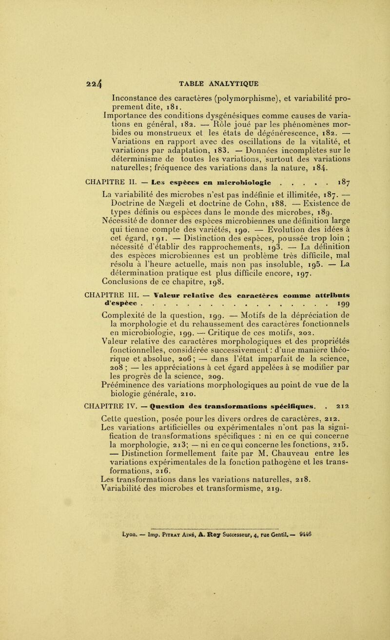 Inconstance des caractères (polymorphisme), et variabilité pro- prement dite, i8i. Importance des conditions dysgénésiques comme causes de varia- tions en g-énéral, 182. — Rôle joué par les phénomènes mor- bides ou monstrueux et les états de dégénérescence, 182. — Variations en rapport avec des oscillations de la vitalité, et variations par adaptation, i83. — Données incomplètes sur le déterminisme de toutes les variations, surtout des variations naturelles; fréquence des variations dans la nature, 184. CHAPITRE II. — Les espèces en microbiologie 187 La variabilité des microbes n'est pas indéfinie et illimitée, 187. — Doctrine de Nœgeli et doctrine de Gohn, 188. — Existence de types définis ou espèces dans le monde des microbes, 189. Nécessité de donner des espèces microbiennes une définition large qui tienne compte des variétés, 190. — Evolution des idées à cet égard, 191. — Distinction des espèces, poussée trop loin ; nécessité d'établir des rapprochements, 193. — La définition des espèces microbiennes est un problème très difficile, mal résolu à l'heure actuelle, mais non pas insoluble, 195. — La détermination pratique est plus difficile encore, 197. Conclusions de ce chapitre, 198. CHAPITRE III. — Valeur relative des caractères comme attributs d'espèce 199 Complexité de la question, 199. — Motifs de la dépréciation de la morphologie et du rehaussement des caractères fonctionnels en microbiologie, 199. —- Critique de ces motifs, 202. Valeur relative des caractères morphologiques et des propriétés fonctionnelles, considérée successivement: d'une manière théo- rique et absolue, 206; — dans l'état imparfait de la science, 208 ; — les appréciations à cet égard appelées à se modifier par les progrès de la science, 209. Prééminence des variations morphologiques au point de vue de la biologie générale, 210. CHAPITRE IV. — Question des transformations spécifiques. . 212 Cette question, posée pour les divers ordres de caractères, 212. Les variations artificielles ou expérimentales n'ont pas la signi- fication de transformations spécifiques : ni en ce qui concerne la morphologie, 213; — ni en ce qui concerne les fonctions, 215. — Distinction formellement faite par M. Chauveau entre les variations expérimentales de la fonction pathogène et les trans- formations, 216. Les transformations dans les variations naturelles, 218. Variabilité des microbes et transformisme, 219. Lyon. — Imp. Pitrat Aîné, â. l^ey êuccesseur, 4, rue Gentil. Ô446