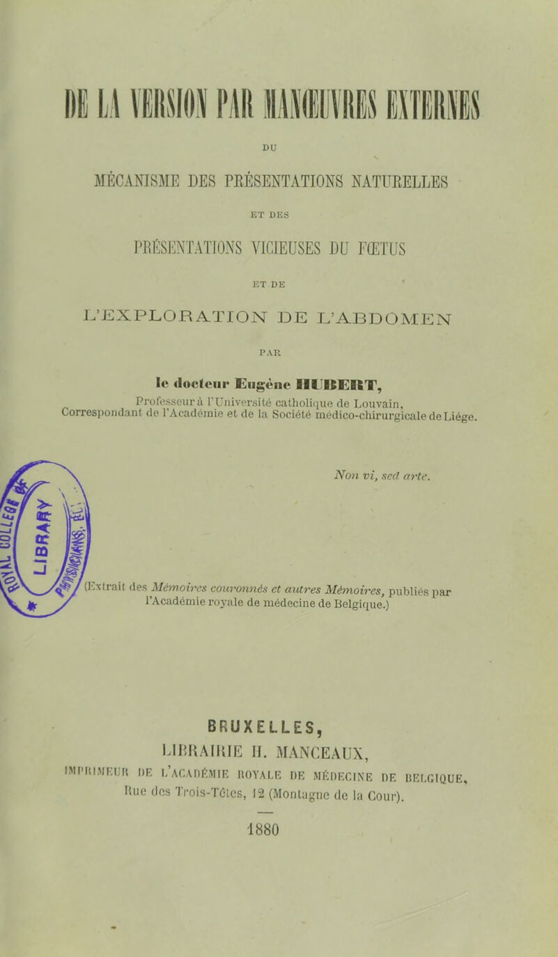 DU MECANISME DES PRESENTATIONS NATURELLES ET DES PRÉSENTATIONS VICIEUSES DU FŒTUS ET DE L'EXPLORATION DE L'ABDOMEN PAR le docteur Eiigcnc IIIIKKRT, Professeur à rUiiiver.silé caUioli(iue de Louvain, Correspondant de l'Académie et de la Société médico-chirurgicale de Liège. Non vi, secl arte. (ICxtrail des Mémoires couronnés et antres Mémoires, publiés par l'Académie royale de médecine de Belgique.) BRUXELLES, I.IHRAIIUE II. MANCEAUX, IMI'lîlMR'It DR l/ACAnftMlE llOYALK DR MIÏDF.CINE DE BEIXIQUE, Hue lIfts Trois-TOlcs, 12 (Montagne de la Cour). 1880