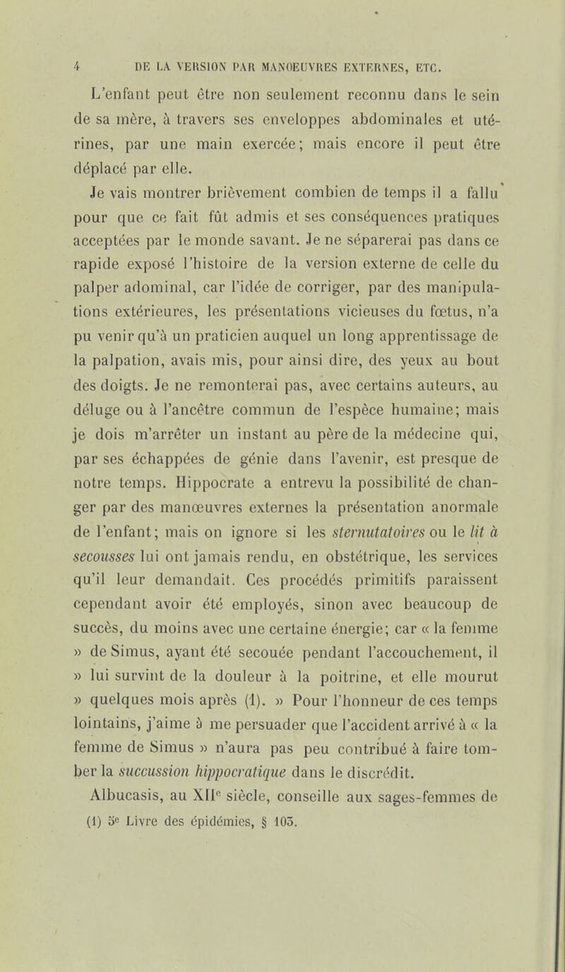 L'enfant peut être non seulement reconnu dans le sein de sa mère, à travers ses enveloppes abdominales et uté- rines, par une main exercée; mais encore il peut être déplacé par elle. Je vais montrer brièvement combien de temps il a fallu pour que ce fait fût admis et ses conséquences pratiques acceptées par le monde savant. Je ne séparerai pas dans ce rapide exposé l'histoire de la version externe de celle du palper adominal, car l'idée de corriger, par des manipula- tions extérieures, les présentations vicieuses du fœtus, n'a pu venir qu'à un praticien auquel un long apprentissage de la palpation, avais mis, pour ainsi dire, des yeux au bout des doigts. Je ne remonterai pas, avec certains auteurs, au déluge ou à l'ancêtre commun de l'espèce humaine; mais je dois m'arrêter un instant au père de la médecine qui, par ses échappées de génie dans l'avenir, est presque de notre temps. Hippocrate a entrevu la possibilité de chan- ger par des manœuvres externes la présentation anormale de l'enfant; mais on ignore si les stermitatoires ou le lit à secousses lui ont jamais rendu, en obstétrique, les services qu'il leur demandait. Ces procédés primitifs paraissent cependant avoir été employés, sinon avec beaucoup de succès, du moins avec une certaine énergie; car « la femme » de Simus, ayant été secouée pendant l'accouchement, il » lui survint de la douleur à la poitrine, et elle mourut » quelques mois après (1). » Pour l'honneur de ces temps lointains, j'aime à me persuader que l'accident arrivé à « la femme de Simus » n'aura pas peu contribué à faire tom- ber la succussion liippocratiqiie dans le discrédit. Albucasis, au XII siècle, conseille aux sages-femmes de (1) o» Livre des épidémies, § 105.