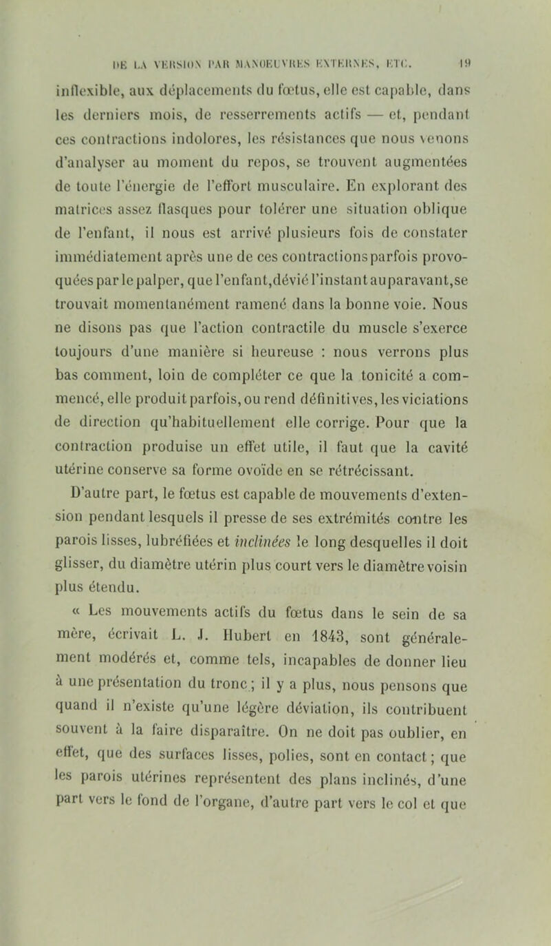 inflexible, aux déplacements du i'œtus, elle est caf)able, dans les derniers mois, de resserrements actifs — et, pendant ces contractions indolores, les résistances que nous venons d'analyser au moment du repos, se trouvent augmentées de toute l'énergie de l'effort musculaire. En explorant des matrices assez flasques pour tolérer une situation oblique de l'enfant, il nous est arrivé plusieurs fois de constater immédiatement après une de ces contractions parfois provo- quées par le palper, que renfant,dévié l'instant auparavant,se trouvait momentanément ramené dans la bonne voie. Nous ne disons pas que l'action contractile du muscle s'exerce toujours d'une manière si heureuse : nous verrons plus bas comment, loin de compléter ce que la tonicité a com- mencé, elle produit parfois, ou rend définitives, les viciations de direction qu'habituellement elle corrige. Pour que la contraction produise un effet utile, il faut que la cavité utérine conserve sa forme ovoïde en se rétrécissant. D'autre part, le fœtus est capable de mouvements d'exten- sion pendant lesquels il presse de ses extrémités contre les parois lisses, lubréfiées et inclinées le long desquelles il doit glisser, du diamètre utérin plus court vers le diamètre voisin plus étendu. « Les mouvements actifs du fœtus dans le sein de sa mère, écrivait L. J. Hubert en 4843, sont générale- ment modérés et, comme tels, incapables de donner lieu à une présentation du tronc ; il y a plus, nous pensons que quand il n'existe qu'une légère déviation, ils contribuent souvent à la faire disparaître. On ne doit pas oublier, en effet, que des surfaces lisses, polies, sont en contact; que les parois utérines représentent des plans inclinés, d'une part vers le fond de l'organe, d'autre part vers le col et que