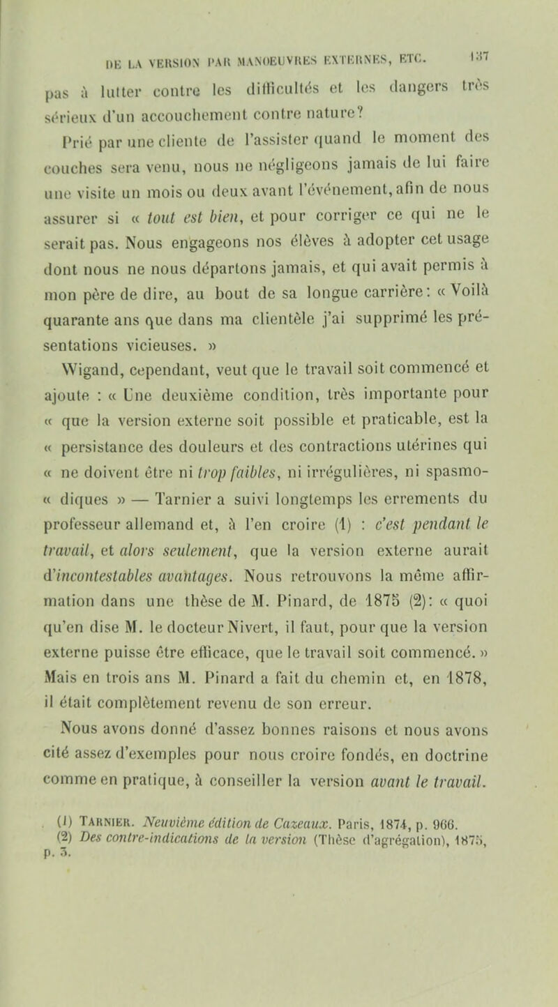 pas à lulter contre les diflioultc^s et les dangers lr(>s st'rieux d'un accouchement contre nature? Prié par une cliente de l'assister quand le moment des couches sera venu, nous ne négligeons jamais de lui faire une visite un mois ou deux avant l'événement, afin de nous assurer si « tout est bien, et pour corriger ce qui ne le serait pas. Nous engageons nos élèves à adopter cet usage dont nous ne nous déparlons jamais, et qui avait permis à mon père de dire, au bout de sa longue carrière : « Voilà quarante ans que dans ma clientèle j'ai supprimé les pré- sentations vicieuses. » Wigand, cependant, veut que le travail soit commencé et ajoute : « Une deuxième condition, très importante pour « que la version externe soit possible et praticable, est la « persistance des douleurs et des contractions utérines qui « ne doivent être ni trop faibles, ni irréguliôres, ni spasmo- « diques » — Tarnier a suivi longtemps les errements du professeur allemand et, l'en croire (1) : c'est pendant le travail, et alors seulement, que la version externe aurait d'incontestables avantages. Nous retrouvons la même affir- mation dans une thèse de M. Pinard, de 1875 (2): « quoi qu'en dise M. le docteur Nivert, il faut, pour que la version externe puisse être eflicace, que le travail soit commencé. » Mais en trois ans M. Pinard a fait du chemin et, en 1878, il était complètement revenu de son erreur. Nous avons donné d'assez bonnes raisons et nous avons cité assez d'exemples pour nous croire fondés, en doctrine comme en pratique, à conseiller la version avant le travail. (J) Tarnier. Neuvième édition de Cazeaux. Paris, 1874, p. 966. (2) Des contre-indications de ta version (Tlièsc d'agrégalion), 187;j, p. :î.