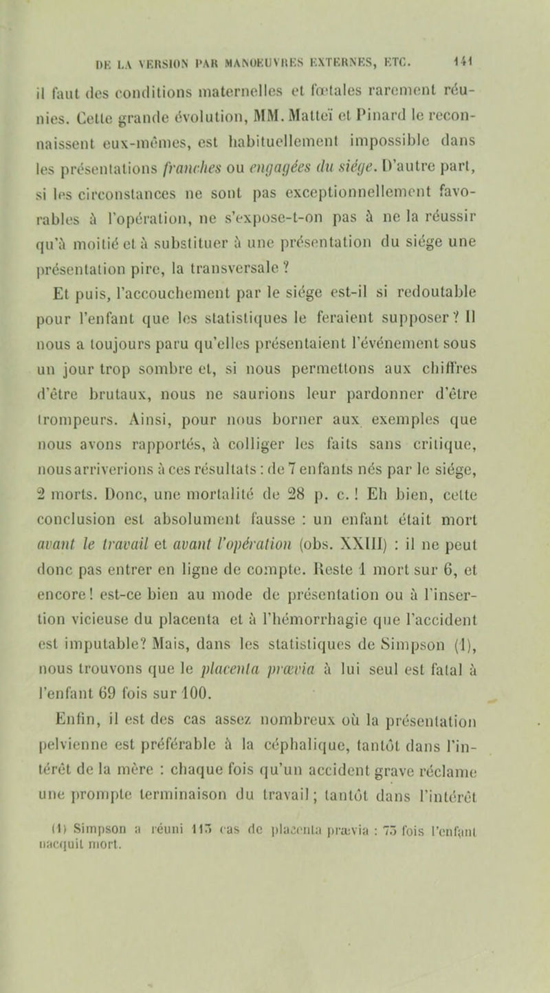 il faut des conditions maternelles et fœtales rarement réu- nies. Cette grande évolution, MM. Malteï et Pinard le recon- naissent eux-mêmes, est habituellement impossible dans les présentations franches ou engagées du siège. D'autre part, si les circonstances ne sont pas exceptionnellement favo- rables à l'opération, ne s'expose-t-on pas à ne la réussir qu'ù moitié et à substituer à une présentation du siège une présentation pire, la transversale ? Et puis, l'accouchement par le siège est-il si redoutable pour l'enfant que les statistiques le feraient supposer ? 11 nous a toujours paru qu'elles présentaient l'événement sous un jour trop sombre et, si nous permettons aux chiffres d'être brutaux, nous ne saurions leur pardonner d'être trompeurs. Ainsi, pour nous borner aux exemples que nous avons rapportés, à colliger les faits sans critique, nous arriverions à ces résultats : de 7 enfants nés par le siège, 2 morts. Donc, une mortalité de 28 p. c. ! Eh bien, celte conclusion est absolument fausse : un enfant était mort avant le travail et avant l'opération (obs. XXIII) : il ne peut donc pas entrer en ligne de compte. Reste 1 mort sur 6, et encore! est-ce bien au mode de présentation ou à l'inser- tion vicieuse du placenta et à l'hémorrhagie que l'accident est imputable? Mais, dans les statistiques de Simpson (1), nous trouvons que le placenta prœvia à lui seul est fatal k l'enfant 69 fois sur 100. Enfin, il est des cas assez nombreux où la présentation pelvienne est préférable à la céphalique, tantôt dans l'in- térêt de la mère : chaque fois qu'un accident grave réclame une prompte terminaison du travail; tantôt dans l'intérêt (1) Simjjson :i réuni liT) cas fie pliicciil;! iiraivia : T.) ibis l'(;nr;iiil iificquil mort.