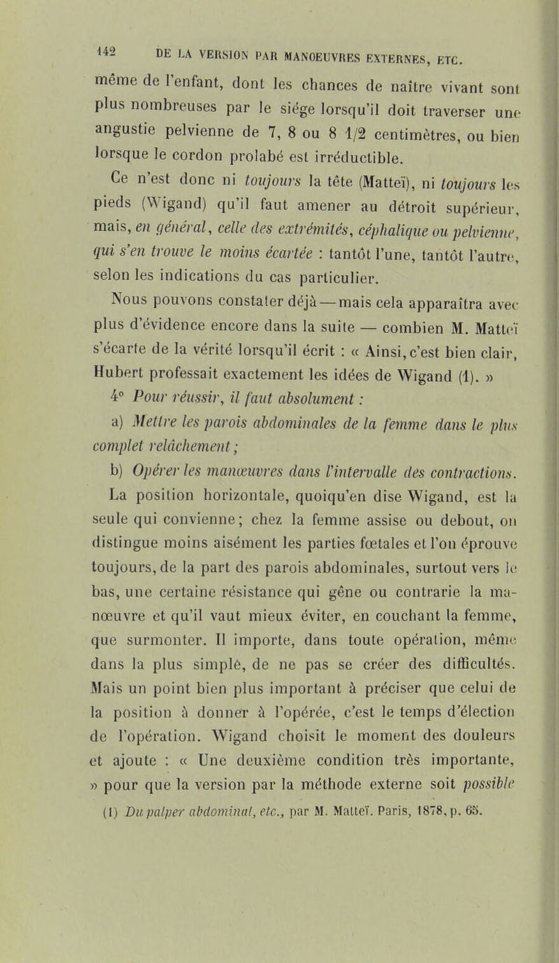 même de l'enfant, dont les chances de naître vivant sont plus nombreuses par le siège lorsqu'il doit traverser une angustie pelvienne de 7, 8 ou 8 1/2 centimètres, ou bien lorsque le cordon prolabé est irréductible. Ce n'est donc ni toujours la tête (Matteï), ni toujours les pieds (Wigand) qu'il faut amener au détroit supérieur, mais, en général, celle des extrémités, céphalique ou pelvienne, qui s'en trouve le moins écartée : tantôt l'une, tantôt l'autre, selon les indications du cas particulier. Nous pouvons constater déjà —mais cela apparaîtra avec plus d'évidence encore dans la suite — combien M. Matteï s'écarte de la vérité lorsqu'il écrit : « Ainsi,c'est bien clair, Hubert professait exactement les idées de Wigand (1). » 4° Pour réussir, il faut absolument : a) Mettre les parois abdominales de la femme dans le plus complet relâchement ; b) Opérer les manœuvres dans l'intervalle des contractions. La position horizontale, quoiqu'en dise Wigand, est la seule qui convienne; chez la femme assise ou debout, on distingue moins aisément les parties fœtales et l'on éprouve toujours, de la part des parois abdominales, surtout vers le bas, une certaine résistance qui gêne ou contrarie la ma- nœuvre et qu'il vaut mieux éviter, en couchant la femme, que surmonter. Il importe, dans toute opération, même dans la plus simple, de ne pas se créer des difficultés. Mais un point bien plus important à préciser que celui de la position à donner à l'opérée, c'est le temps d'élection de l'opération. Wigand choisit le moment des douleurs et ajoute : « Une deuxième condition très importante, » pour que la version par la méthode externe soit possible (1) Du palper abdominal, etc., par M. Malleï. Paris, 1878, p. 65.