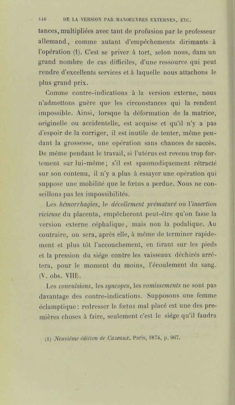I4ti DE 1,/V VEIISION l>.\H MANOKLVHKS KXTKIt.M'S. KTC. tances, multipliées avec tant de profusion par le professeur allemand, comme autant d'empêchements dirimants à l'opération (1). C'est se priver à tort, selon nous, dans un grand nombre de cas difficiles, d'une ressource qui peut rendre d'excellents services et à laquelle nous attachons le plus grand prix. Comme contre-indications à la version externe, nous n'admettons guère que les circonstances qui la rendent impossible. Ainsi, lorsque la déformation de la matrice, originelle ou accidentelle, est acquise et qu'il n'y a pas d'espoir de la corriger, il est inutile de tenter, même pen- dant la grossesse, une opération sans chances de succès. De même pendant le travail, si l'utérus est revenu trop for- tement sur lui-même; s'il est spasmodiquement rétracté sur son contenu, il n'y a plus à essayer une opération qui suppose une mobilité que le fœtus a perdue. Nous ne con- seillons pas les impossibilités. Les hémorrhafjies, le décoUemcnl prématuré ou Viiisertion vicieuse du placenta, empêcheront peut-être qu'on fasse la version externe céphalique, mais non la podalique. Au contraire, on sera, après elle, à même de terminer rapide- ment et plus tôt l'accouchement, en tirant sur les pieds et la pression du siège contre les vaisseaux déchirés arrê- tera, pour le moment du moins, l'écoulement du sang. (V. obs. VIII). Les convulsions, les syncopes, les vomissements ne sont pas davantage des contre-indications. Supposons une femme éclamptique : redresser le fœtus mal placé est une des pre- mières choses à faire, seulement c'est le siège qu'il faudra (1) Neuvième édition de Cazeaux. Paris, 1874, p. 967.
