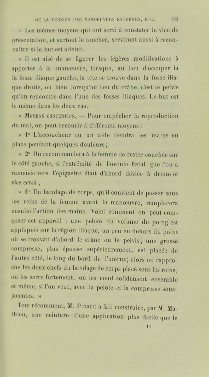 m-: i.A vi;iiSi(iN l'vu m.\N(ikuviii:s kxtkrnks, kïc. is;i » Les mêmes moyens qui ont servi à constater le vice de présentation, et surtout le toucher, serviront aussi à recon- naître si le but est atteint. » 11 est aisé de se figurer les légères niodifications k apporter ù la manœuvre, lorsque, au lieu d'occuper la la fosse iliaque gauche, la tête se trouve dans la fosse ilia- que droite, ou bien lorsqu'au lieu du crâne, c'est le pelvis qu'on rencontre dans l'une des fosses iliaques. Le but est le même dans les deux cas. » Moyens contentifs. — Pour empêcher la reproduction du mal, on peut recourir à différents moyens : » 1 L'accoucheur ou un aide tiendra les mains en place pendant quelques douleurs; » 2° On recommandera à la femme de rester couchée sur le côté gauche, si l'extrémité de l'ovoïde fœtal que l'on a ramenée vers l'épigastre était d'abord déviée à droite et vice versa ; 3° Un bandage de corps, qu'il convient de passer sous les reins de la femme avant la manœuvre, remplacera ensuite l'action des mains. Voici comment on peut com- poser cet appareil : une pelote du volume du poing est appliquée sur la région iliaque, un peu en dehors du point où se trouvait d'abord le crâne ou le pelvis; une grosse compresse, plus épaisse supérieurement, est placée de l'autre côté, le long du bord de l'utérus; alors on rappro- che les deux chefs du bandage de corps placé sous les reins, on les serre fortement, on les coud solidement ensemble et même, si l'on veut, avec la pelote et la compresse sous- jacentes. » Tout récemment, M. Pinard a fait construire, par M. Ma- thieu, une ceinture d'une application plus facile que le