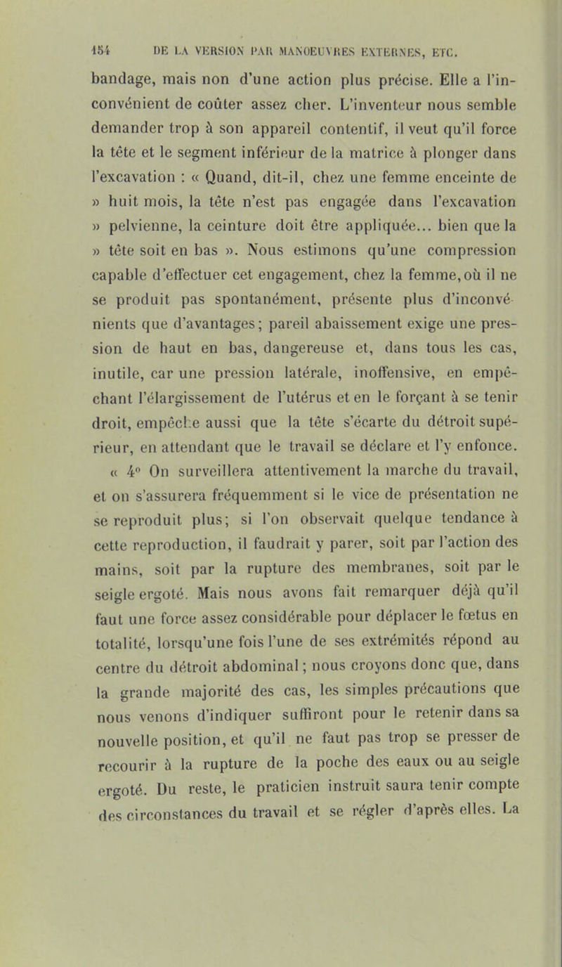 bandage, mais non d'une action plus précise. Elle a l'in- convénient de coûter assez cher. L'inventeur nous semble demander trop à son appareil contenlif, il veut qu'il force la tête et le segment inférieur de la matrice à plonger dans l'excavation : « Quand, dit-il, chez une femme enceinte de » huit mois, la tête n'est pas engagée dans l'excavation » pelvienne, la ceinture doit être appliquée... bien que la » tète soit en bas ». Nous estimons qu'une compression capable d'effectuer cet engagement, chez la femme,où il ne se produit pas spontanément, présente plus d'inconvé nients que d'avantages; pareil abaissement exige une pres- sion de haut en bas, dangereuse et, dans tous les cas, inutile, car une pression latérale, inoffensive, en empê- chant l'élargissement de l'utérus et en le forçant à se tenir droit, empêche aussi que la tête s'écarte du détroit supé- rieur, en attendant que le travail se déclare et l'y enfonce. (( 4° On surveillera attentivement la marche du travail, et on s'assurera fréquemment si le vice de présentation ne se reproduit plus; si l'on observait quelque tendance à cette reproduction, il faudrait y parer, soit par l'action des mains, soit par la rupture des membranes, soit par le seigle ergoté. Mais nous avons fait remarquer déjà qu'il faut une force assez considérable pour déplacer le fœtus en totalité, lorsqu'une fois l'une de ses extrémités répond au centre du détroit abdominal ; nous croyons donc que, dans la grande majorité des cas, les simples précautions que nous venons d'indiquer suffiront pour le retenir dans sa nouvelle position, et qu'il ne faut pas trop se presser de recourir à la rupture de la poche des eaux ou au seigle ergoté. Du reste, le praticien instruit saura tenir compte des circonstances du travail et se régler d'après elles. La