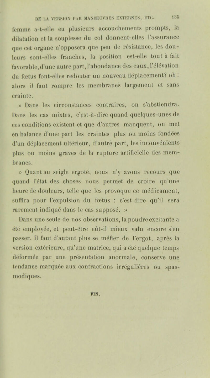 DE LA VKRSION l'Ail MANdKi:VKKS KXTKUNKS, HTC. femme a-t-elle eu plusieurs accouchements prompts, la dilatation et la souplesse du col donnent-elles l'assurance que cet organe n'opposera que peu de résistance, les dou- leurs sont-elles franches, la position est-elle tout à fait favorable,d'une autre part, l'abondance des eaux, l'élévation du fœtus font-elles redouter un nouveau déplacement? oh ! alors il faut romi)r(' les membranes largement et sans crainte. » Dans les circonstances contraires, on s'abstiendra. Dans les cas mixtes, c'est-iVdire quand quelques-unes de ces conditions existent et que d'autres manquent, on met en balance d'une part les craintes plus ou moins fondées d'un déplacement ultérieur, d'autre part, les inconvénients plus ou moins graves de la rupture artificielle des mem- branes. » Quant au seigle ergoté, nous n'y avons recours que quand l'état des choses nous permet de croire tju'une heure de douleurs, telle que les provoque ce médicament, suffira pour l'expulsion du fœtus : c'est dire qu'il sera rarement indiqué dans le cas supposé. » Dans une seule de nos observations, la poudre excitante a été employée, et peut-être eût-il mieux valu encore s'en passer. Il faut d'autant plus se méfier de l'ergot, après la version extérieure, qu'une matrice, qui a été quelque temps déformée par une présentation anormale, conserve une tendance marquée aux contractions irrégulières ou spas- modiques. FIN.