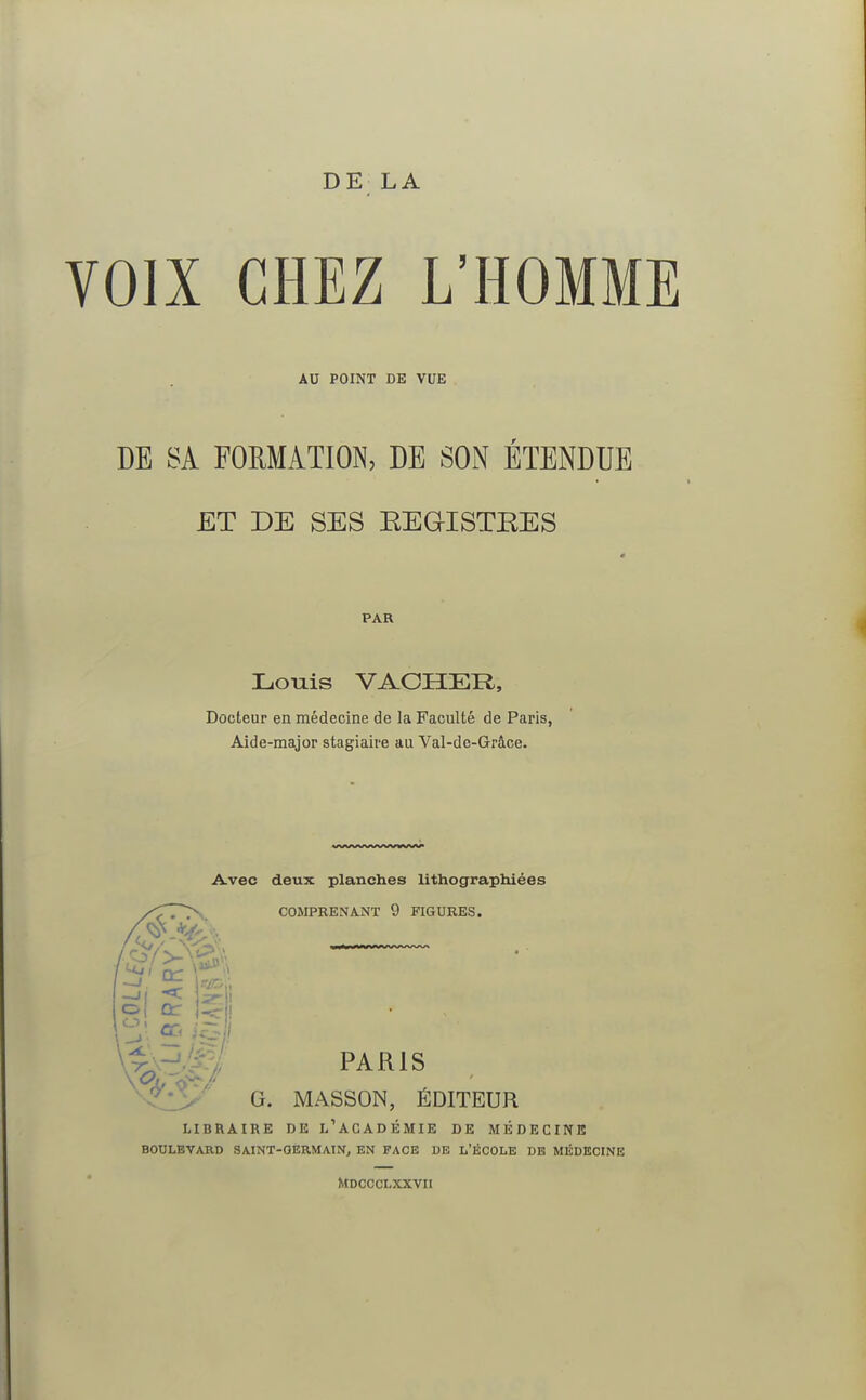 DE LA OIX CHEZ L'HOMME AU POINT DE VUE DE SA FORMATION, DE SON ETENDUE ET DE SES KEGTSTKES PAR Louis VACHER, Docteur en médecine de la Faculté de Paris, Aide-major stagiaire au Val-de-Grâce. Avec deux planches lithographiées COMPRENANT 9 FIGURES. u £ te/-1 PARIS G. MASSON, ÉDITEUR LIBRAIRE DE L ACADEMIE DE MEDECINE BOULEVARD SAINT-GERMAIN, EN FACE DE L'ÉCOLE DE MÉDECINE MDCCCLXXVII