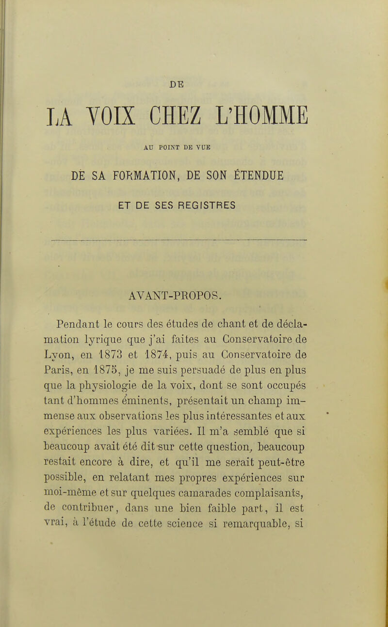 DE LA VOIX CHEZ L'HOMME AU POINT DE VUE DE SA FORMATION, DE SON ÉTENDUE ET DE SES REGISTRES AVANT-PROPOS. Pendant le cours des études de chant et de décla- mation lyrique que j'ai faites au Conservatoire de Lyon, en 1873 et 1874, puis au Conservatoire de Paris, en 1875, je me suis persuadé de plus en plus que la physiologie de la voix, dont se sont occupés tant d'hommes éminents, présentait un champ im- mense aux observations les plus intéressantes et aux expériences les plus variées. Il m'a semblé que si beaucoup avait été dit sur cette question, beaucoup restait encore à dire, et qu'il me serait peut-être possible, en relatant mes propres expériences sur moi-même et sur quelques camarades complaisants, de contribuer, dans une bien faible part, il est vrai, à l'étude de cette science si remarquable, si